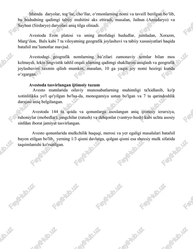 an boʻlib, bu hududning qadimgi tabiiy muhitini aks ettiradi, masalan, jaihun (amudaryo) va sayhun (sirdaryo) daryolari aniq tilga olinadi. avestoda eron platosi va uning atrofidagi hududlar, jumladan, xorazm, margʻilon, balx kabi 7 ta viloyatning geografik joylashuvi va tabiiy xususiyatlari haqida batafsil maʼlumotlar mavjud. avestodagi geografik nomlarning baʼzilari zamonaviy nomlar bilan mos kelmaydi, lekin lingvistik tahlil orqali ularning qadimgi shakllarini aniqlash va geografik joylashuvini taxmin qilish mumkin, masalan, 10 ga yaqin joy nomi hozirgi kunda oʻzgargan. avestoda tasvirlangan ijtimoiy tuzum avesto matnlarida oilaviy munosabatlarning muhimligi ta'kidlanib, ko'p xotinlilikka yo'l qo'yilgan bo'lsa-da, monogamiya ustun bo'lgan va 7 ta qarindoshlik darajasi aniq belgilangan. avestoda 144 ta qoida va qonunlarga asoslangan aniq ijtimoiy ierarxiya, ruhoniylar (mobedlar), jangchilar (ratush) va dehqonlar (vastryo-hush) kabi uchta asosiy sinfdan iborat jamiyat tasvirlangan. avesto qonunlarida mulkchilik huquqi, merosi va yer egaligi masalalari batafsil bayon etilgan bo'lib, yerning 1/3 qismi davlatga, qolgan qismi esa shaxsiy mulk sifatida taqsimlanishi ko'rsatilgan. 📌xulosa …