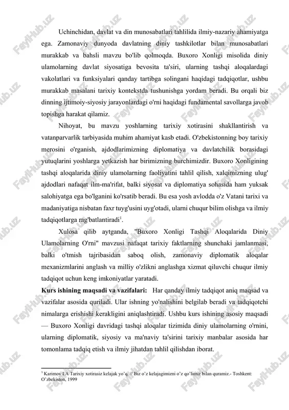 arning ularni tuzishdagi ishtirokini o'rganish. buxoro xonligining urush va tinchlik siyosatida diniy ulamolarning ta'sirini baholash: jihad chaqiriqlari, sulh shartnomalarini tuzishdagi ishtiroki kabi jihatlarni o'rganish. mavzu bo'yicha mavjud adabiyotlar va manbaviy bazani tanqidiy tahlil qilish: mavzuning o'rganilish darajasini aniqlash va yangi ilmiy xulosalarga erishish uchun imkoniyatlarni topish. kurs ishining ilmiy ahamiyati: har bir ilmiy tadqiqot, o'tmish xazinalaridan yangi durdonalar topish, mavjud bilimlarni chuqurlashtirish va kelajak uchun mustahkam poydevor yaratishga xizmat qiladi. "buxoro xonligi tashqi aloqalarida diniy ulamolarning o'rni" mavzusida olib boriladigan ushbu kurs ishi ham aynan shunday ezgu maqsadlarga intiladi, ilm-fan olamiga o'zining munosib hissasini qo'shishni niyat qiladi. birinchidan, bu tadqiqot tarixshunoslikni yangi bilimlar bilan boyitadi. buxoro xonligi tarixi, ayniqsa uning tashqi aloqalari bo'yicha ko'plab asarlar yozilgan bo'lsa-da, diniy ulamolarning diplomatik jarayonlardagi bevosita va bilvosita roli maxsus ilmiy tahlil obyekti sifatida hali yetarli darajada o'rganilmagan. ularning elchilik missiyalaridagi ishtiroki, xorijiy hukmdorlar bilan yozishmalari, xalqaro muzokaralardagi maslahatlari va hatto diniy fatvolarining siyosiy …
