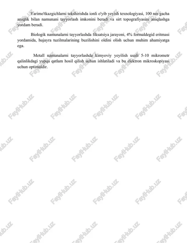 kazgichlarni tekshirishda ionli o'yib yeyish texnologiyasi, 100 nm gacha aniqlik bilan namunani tayyorlash imkonini beradi va sirt topografiyasini aniqlashga yordam beradi. biologik namunalarni tayyorlashda fiksatsiya jarayoni, 4% formaldegid eritmasi yordamida, hujayra tuzilmalarining buzilishini oldini olish uchun muhim ahamiyatga ega. metall namunalarni tayyorlashda kimyoviy yeyilish usuli 5-10 mikrometr qalinlikdagi yupqa qatlam hosil qilish uchun ishlatiladi va bu elektron mikroskopiyasi uchun optimaldir. 📌xulosa elektron va skanerlovchi mikroskopiya yuqori aniqlikdagi tasvirlarni olish imkonini beruvchi kuchli vositalar bo'lib, materiallarni o'rganish, tibbiyot va boshqa ko'plab sohalarda keng qo'llaniladi. ularning yuqori o'lchov imkoniyatlari ilmiy tadqiqotlar va texnologik taraqqiyotda muhim rol o'ynaydi. 📚foydalanilgan adabiyotlar 1. goldstein, j., newbury, d. e., echlin, p., joy, d. c., lyman, c. e., romig, a. d., jr., fiori, c. (2017). scanning electron microscopy and x-ray microanalysis. springer. 2. williams, d. b., carter, c. b. (2009)
