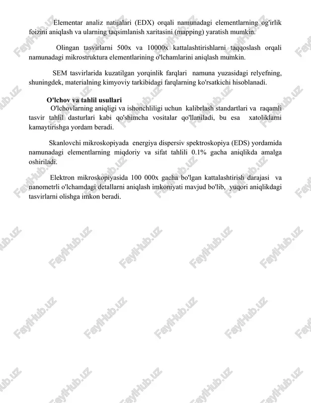 ot natijalarining talqini elementar analiz natijalari (edx) orqali namunadagi elementlarning og'irlik foizini aniqlash va ularning taqsimlanish xaritasini (mapping) yaratish mumkin. olingan tasvirlarni 500x va 10000x kattalashtirishlarni taqqoslash orqali namunadagi mikrostruktura elementlarining o'lchamlarini aniqlash mumkin. sem tasvirlarida kuzatilgan yorqinlik farqlari namuna yuzasidagi relyefning, shuningdek, materialning kimyoviy tarkibidagi farqlarning ko'rsatkichi hisoblanadi. o'lchov va tahlil usullari o'lchovlarning aniqligi va ishonchliligi uchun kalibrlash standartlari va raqamli tasvir tahlil dasturlari kabi qo'shimcha vositalar qo'llaniladi, bu esa xatoliklarni kamaytirishga yordam beradi. skanlovchi mikroskopiyada energiya dispersiv spektroskopiya (eds) yordamida namunadagi elementlarning miqdoriy va sifat tahlili 0.1% gacha aniqlikda amalga oshiriladi. elektron mikroskopiyasida 100 000x gacha bo'lgan kattalashtirish darajasi va nanometrli o'lchamdagi detallarni aniqlash imkoniyati mavjud bo'lib, yuqori aniqlikdagi tasvirlarni olishga imkon beradi. 📌xulosa elektron va skanerlovchi mikroskopiya yuqori aniqlikdagi tasvirlarni olish imkonini beradi, bu esa materiallarni o'rganish, tibbiyot va boshqa sohalarda muhim ahamiyatga ega. ushbu texnologiyalar turli xil namunalarni mikroskopik darajada tahlil qilish uchun keng qo'llaniladi. 📚foydalanilgan …