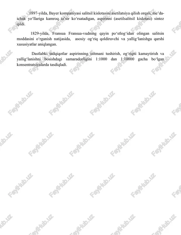 litsil kislotasini asetilatsiya qilish orqali, meʼda-ichak yoʻllariga kamroq taʼsir koʻrsatadigan, aspirinni (asetilsalitsil kislotasi) sintez qildi. 1829-yilda, fransua fransua-vudning qayin poʻstlogʻidan olingan salitsin moddasini oʻrganish natijasida, asosiy ogʻriq qoldiruvchi va yalligʻlanishga qarshi xususiyatlar aniqlangan. dastlabki tadqiqotlar aspirinning isitmani tushirish, ogʻriqni kamaytirish va yalligʻlanishni bosishdagi samaradorligini 1:1000 dan 1:10000 gacha boʻlgan konsentratsiyalarda tasdiqladi. 📌xulosa aspirinning dastlabki qo'llanilish davri uning isitmani va og'riqni samarali kamaytirishdagi ajoyib ta'sirini namoyon etdi, ammo uning uzoq muddatli ta'siri va yon ta'sirlari haqida to'liq tushuncha hali shakllanmagan edi. keyingi tadqiqotlar bu dori vositasining afzalliklari va xavflarini aniqlashga yordam berdi. 📚foydalanilgan adabiyotlar 1. roth, g. j. (1987). aspirin: its history, its use and its future. drugs, 33(6), 453-461. 2. brune, k. (2000). aspirin in the twenty-first century. british journal of clinical pharmacology, 50(1), 1-7. 3. lands, w. e. m., smith, w