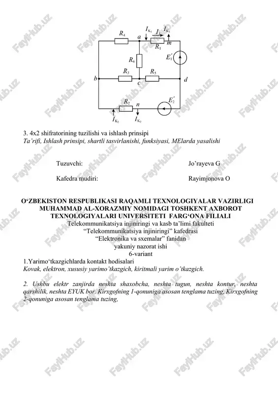 iya injiniringi va kasb ta’limi fakulteti “telekommunikatsiya injiniringi” kafedrasi “elektronika va sxemalar ” fanidan yakuniy nazorat ishi 8-variant 1. yarimo‘tkazgich diodlar va ularning turlari. p-n o’tish, kontakt xodisasi, to’gti ulash, teskari ulash, shartli belgilanishi, vax, 2. ushbu elektr zanjirda neshta shaxobcha, neshta tugun, neshta kontur, neshta qarshilik, neshta eyuk bor. kirxgofning 1-qonuniga asosan tenglama tuzing, kirxgofning 2-qonuniga asosan tenglama tuzing, 3. 8x3 shifratorining tuzilishi va ishlash prinsipi ta’rifi, ishlash prinsipi, shartli tasvirlanishi, funksiyasi, melarda yasalishi tuzuvchi: jo’rayeva g kafedra mudiri: rayimjonova o o‘zbekiston respublikasi raqamli texnologiyalar vazirligi muhammad al-xorazmiy nomidagi toshkent axborot texnologiyalari universiteti farg‘ona filiali telekommunikatsiya injiniringi va kasb ta’limi fakulteti “telekommunikatsiya injiniringi” kafedrasi “elektronika va sxemalar ” fanidan yakuniy nazorat ishi 9-variant 1. maxsus vazifani bajaruvchi diodlar. fotodiod, stablitron, svetodiod, varikap, shartli belgilanishi, ishlash prinsipi 2. ushbu elektr zanjirda neshta shaxobcha, neshta tugun, neshta kontur, neshta qarshilik, neshta eyuk bor. kirxgofning 1-qonuniga asosan tenglama tuzing, kirxgofning 2-qonuniga asosan …