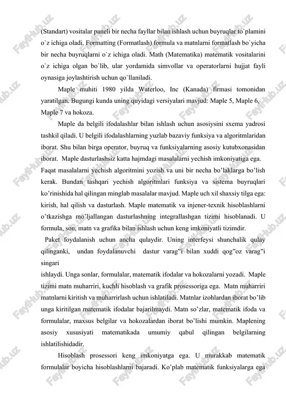 higa olgan bo`lib, ular yordamida simvollar va operatorlarni hujjat fayli oynasiga joylashtirish uchun qo`llaniladi. maple muhiti 1980 yilda waterloo, inc (kanada) firmasi tomonidan yaratilgan. bugungi kunda uning quyidagi versiyalari mavjud: maple 5, maple 6, maple 7 va hokoza. maple da belgili ifodalashlar bilan ishlash uchun asosiysini sxema yadrosi tashkil qiladi. u belgili ifodalashlarning yuzlab bazaviy funksiya va algoritmlaridan iborat. shu bilan birga operator, buyruq va funksiyalarning asosiy kutubxonasidan iborat. maple dasturlashsiz katta hajmdagi masalalarni yechish imkoniyatiga ega. faqat masalalarni yechish algoritmini yozish va uni bir necha bo’laklarga bo’lish kerak. bundan tashqari yechish algoritmlari funksiya va sistema buyruqlari ko’rinishida hal qilingan minglab masalalar mavjud. maple uch xil shaxsiy tilga ega: kirish, hal qilish va dasturlash. maple matematik va injener-texnik hisoblashlarni o’tkazishga mo’ljallangan dasturlashning integrallashgan tizimi hisoblanadi. u formula, son, matn va grafika bilan ishlash uchun keng imkoniyatli tizimdir. paket foydalanish uchun ancha qulaydir. uning interfeysi shunchalik qulay qilinganki, undan foydalanuvchi dastur …