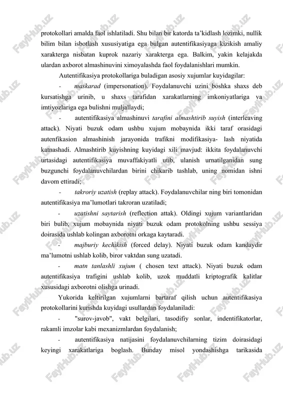 autentifikasiya; · kriptografik usullar va vositalar asosidagi katiy autentifikasiya; · nullik bilim bilan isbotlash xususiyatiga ega bulgan autentifikasiya jarayonlari (protokollari); · foydalanuvchilarni biometrik autentifikasiyasi. xavfsizlik nuktai nazaridan yukorida keltirilganlarning xar biri uziga xos masalalarni yechishga imkon beradi. shu sababli autentifikasiya jarayonlari va protokollari amalda faol ishlatiladi. shu bilan bir katorda ta’kidlash lozimki, nullik bilim bilan isbotlash xususiyatiga ega bulgan autentifikasiyaga kizikish amaliy xarakterga nisbatan kuprok nazariy xarakterga ega. balkim, yakin kelajakda ulardan axborot almashinuvini ximoyalashda faol foydalanishlari mumkin. autentifikasiya protokollariga buladigan asosiy xujumlar kuyidagilar: · maskarad (impersonation). foydalanuvchi uzini boshka shaxs deb kursatishga urinib, u shaxs tarafidan xarakatlarning imkoniyatlariga va imtiyozlariga ega bulishni muljallaydi; · autentifikasiya almashinuvi tarafini almashtirib suyish (interleaving attack). niyati buzuk odam ushbu xujum mobaynida ikki taraf orasidagi autenfikasion almashinish jarayonida trafikni modifikasiya- lash niyatida katnashadi. almashtirib kuyishning kuyidagi xili mavjud: ikkita foydalanuvchi urtasidagi autentifikasiya muvaffakiyatli utib, ulanish urnatilganidan sung buzgunchi foydalanuvchilardan birini chikarib tashlab, uning nomidan …