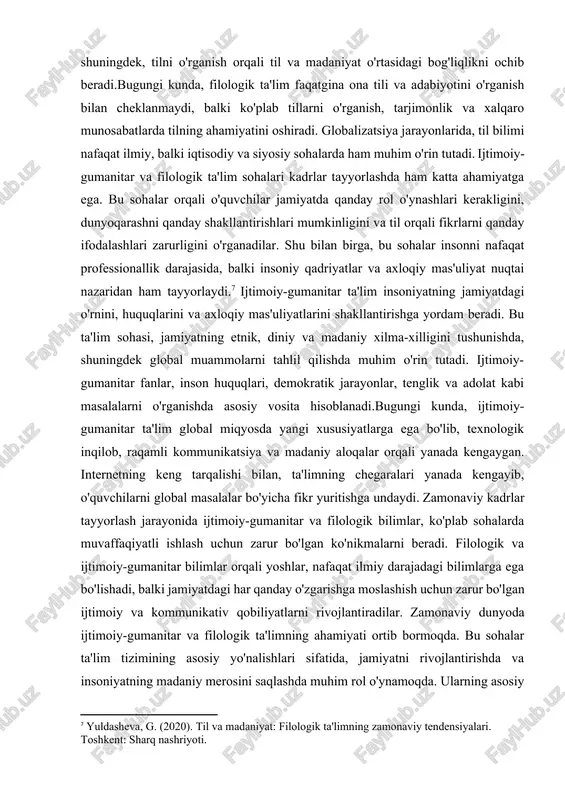 y va ilmiy ahamiyati bilan o'quvchilarga nafaqat tilni mukammal o'rganish imkonini beradi, balki ularni adabiyot, tarix va falsafani chuqurroq tushunishga undaydi.[footnoteref:6] filologiya, shuningdek, tilni o'rganish orqali til va madaniyat o'rtasidagi bog'liqlikni ochib beradi.bugungi kunda, filologik ta'lim faqatgina ona tili va adabiyotini o'rganish bilan cheklanmaydi, balki ko'plab tillarni o'rganish, tarjimonlik va xalqaro munosabatlarda tilning ahamiyatini oshiradi. globalizatsiya jarayonlarida, til bilimi nafaqat ilmiy, balki iqtisodiy va siyosiy sohalarda ham muhim o'rin tutadi. ijtimoiy-gumanitar va filologik ta'lim sohalari kadrlar tayyorlashda ham katta ahamiyatga ega. bu sohalar orqali o'quvchilar jamiyatda qanday rol o'ynashlari kerakligini, dunyoqarashni qanday shakllantirishlari mumkinligini va til orqali fikrlarni qanday ifodalashlari zarurligini o'rganadilar. shu bilan birga, bu sohalar insonni nafaqat professionallik darajasida, balki insoniy qadriyatlar va axloqiy mas'uliyat nuqtai nazaridan ham tayyorlaydi.[footnoteref:7] ijtimoiy-gumanitar ta'lim insoniyatning jamiyatdagi o'rnini, huquqlarini va axloqiy mas'uliyatlarini shakllantirishga yordam beradi. bu ta'lim sohasi, jamiyatning etnik, diniy va madaniy xilma-xilligini tushunishda, shuningdek global muammolarni tahlil qilishda muhim o'rin …