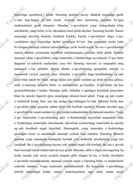 sadini aniq tushunarli e`lon qilishdir. bunda albatta o`quvchilarning qiziqishini ortirish va muammoli vaziyat yaratish zarur. masalan: o`quvchilar faqat hisoblashning og`zaki usuli bilan tanish bo`lsalar, ularga ikkita uch xonali sonlarni qo`shish tavsiya qilinsa, unda o`zlarining ortiqcha bilim va malakalarini qo`llaydilar. o`quvchilar ma`lum qiyinchiliklardan o`tadilar. shunday qilib, oldindan o`rganilgan hisoblash jarayonlari bilan bu misolni bajarish qiyin emasligiga ishonch hosil qiladi. yangi og`zaki usulni o`zlashtirish kerak. dars ana shu usulga bag`ishlangan bo`ladi. ikkinchi holda dars o`quvchilar bilan qisqacha suhbat bilan olib borilishi mumkin. bunday darsdan agar o`quvchilar bir xonali sonlarni ko`paytirishni tushuntirishda foydalanish mumkin. yangi o`quv materialini o`quvchilarning aktiv o`zlashtirishiga tayyorlash maqsadida oldin o`zlashtirilgan materiallar takrorlanadi, takrorlash xarakteridagi materiallar ko`pincha og`zaki hisoblash orqali bajariladi. shuningdek, yangi materialni o`zlashtirishga qaratilgan misol va masalalarni mustaqil yechish ham mumkin. darsning ikkinchi qismida yangi matematik tushuncha beriladi yoki arifmetik misollarning yangi turi yechiladi. bu o`quvchilarning bayoni yoki suhbati orqali olib boriladi. ba`zan o`quvchi buni mustaqil tanlab olishni …