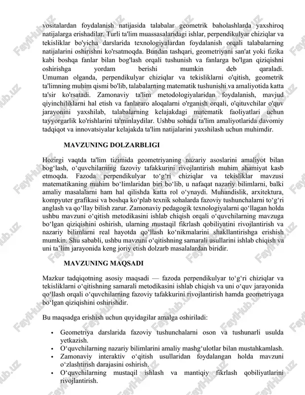 ga erishish mumkin. shu sababli, ushbu mavzuni o‘qitishning samarali usullarini ishlab chiqish va uni ta’lim jarayonida keng joriy etish dolzarb masalalardan biridir. mavzuning maqsadi mazkur tadqiqotning asosiy maqsadi — fazoda perpendikulyar to‘g‘ri chiziqlar va tekisliklarni o‘qitishning samarali metodikasini ishlab chiqish va uni o‘quv jarayonida qo‘llash orqali o‘quvchilarning fazoviy tafakkurini rivojlantirish hamda geometriyaga bo‘lgan qiziqishini oshirishdir. bu maqsadga erishish uchun quyidagilar amalga oshiriladi: · geometriya darslarida fazoviy tushunchalarni oson va tushunarli usulda yetkazish. · o‘quvchilarning nazariy bilimlarini amaliy mashg‘ulotlar bilan mustahkamlash. · zamonaviy interaktiv o‘qitish usullaridan foydalangan holda mavzuni o‘zlashtirish darajasini oshirish. · o‘quvchilarning mustaqil ishlash va mantiqiy fikrlash qobiliyatlarini rivojlantirish. mavzuning vazifalari mazkur tadqiqot quyidagi vazifalarni hal qilishni nazarda tutadi: 1. nazariy asoslarni o‘rganish – fazoda perpendikulyarlik tushunchasi, unga oid asosiy teorema va xususiyatlarni tahlil qilish. 2. didaktik materiallarni ishlab chiqish – mavzuni tushuntirish uchun vizual materiallar, grafik chizmalar va interaktiv usullardan foydalanish. 3. o‘quvchilarning fazoviy tafakkurini rivojlantirish – amaliy …