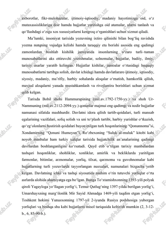 chun xizmat qilib kelgan. tarixda bobil shohi hammurapining (mil.av.1792-1750-yy.) va shoh ur-nammuning (mil.av.2112-2094-yy.) qonunlar majmui eng qadimgi va nodir hujjatlar namunasi sifatida mashhurdir. davlatni idora qilish tartib-qoidalari, turli mansab egalarining vazifalari, soliq solish va uni to‘plash tartibi, harbiy yurishlar o‘tkazish, qo‘zg‘olonlarni bostirish qoidalari bayon etilgan turk hoqonlarining “qonunnoma”si, xondamirning “qonuni humoyun”i, ro‘zbexoning “suluk al-muluk” kitobi kabi noyob manbalar ham turkiy xalqlar tarixida hujjatchilik an’analarining qadimgi davrlardan boshlanganligini ko‘rsatadi. qayd etib o‘tilgan tarixiy manbalardan tashqari hoqonliklar, shohliklar, xonliklar, amirlik va bekliklarda yuritilgan farmonlar, bitimlar, arznomalar, yorliq, tilxat, qarznoma va guvohnomalar kabi hujjatlarning turli yozuvlarda tayyorlangan nusxalari, namunalari bizgacha yetib kelgan. davlatning ichki va tashqi siyosatida muhim o‘rin tutuvchi yorliqlar o‘rta asrlarda alohida ahamiyatga ega bo‘lgan. bunga to‘xtamishxonning 1393-yili polyak qiroli yagayloga yo‘llagan yorlig‘i, temur qutlug‘ning 1397-yilda berilgan yorlig‘i, umarshayxning marg‘ilonlik mir sayid ahmadga 1469-yili taqdim etgan yorlig‘i, toshkent hokimi yunusxonning 1797-yil 2-iyunda rusiya podshosiga yuborgan yorliqlari va boshqa shu kabi hujjatlarni …