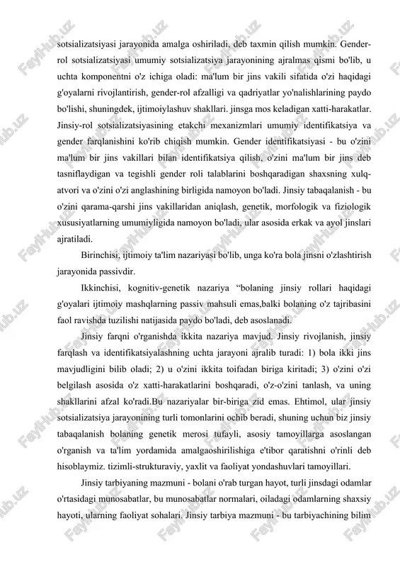 di. birinchisi, ijtimoiy ta'lim nazariyasi bo'lib, unga ko'ra bola jinsni o'zlashtirish jarayonida passivdir. ikkinchisi, kognitiv-genetik nazariya “bolaning jinsiy rollari haqidagi g'oyalari ijtimoiy mashqlarning passiv mahsuli emas,balki bolaning o'z tajribasini faol ravishda tuzilishi natijasida paydo bo'ladi, deb asoslanadi. jinsiy farqni o'rganishda ikkita nazariya mavjud. jinsiy rivojlanish, jinsiy farqlash va identifikatsiyalashning uchta jarayoni ajralib turadi: 1) bola ikki jins mavjudligini bilib oladi; 2) u o'zini ikkita toifadan biriga kiritadi; 3) o'zini o'zi belgilash asosida o'z xatti-harakatlarini boshqaradi, o'z-o'zini tanlash, va uning shakllarini afzal ko'radi.bu nazariyalar bir-biriga zid emas. ehtimol, ular jinsiy sotsializatsiya jarayonining turli tomonlarini ochib beradi, shuning uchun biz jinsiy tabaqalanish bolaning genetik merosi tufayli, asosiy tamoyillarga asoslangan o'rganish va ta'lim yordamida amalgaoshirilishiga e'tibor qaratishni o'rinli deb hisoblaymiz. tizimli-strukturaviy, yaxlit va faoliyat yondashuvlari tamoyillari. jinsiy tarbiyaning mazmuni - bolani o'rab turgan hayot, turli jinsdagi odamlar o'rtasidagi munosabatlar, bu munosabatlar normalari, oiladagi odamlarning shaxsiy hayoti, ularning faoliyat sohalari. jinsiy tarbiya mazmuni - …