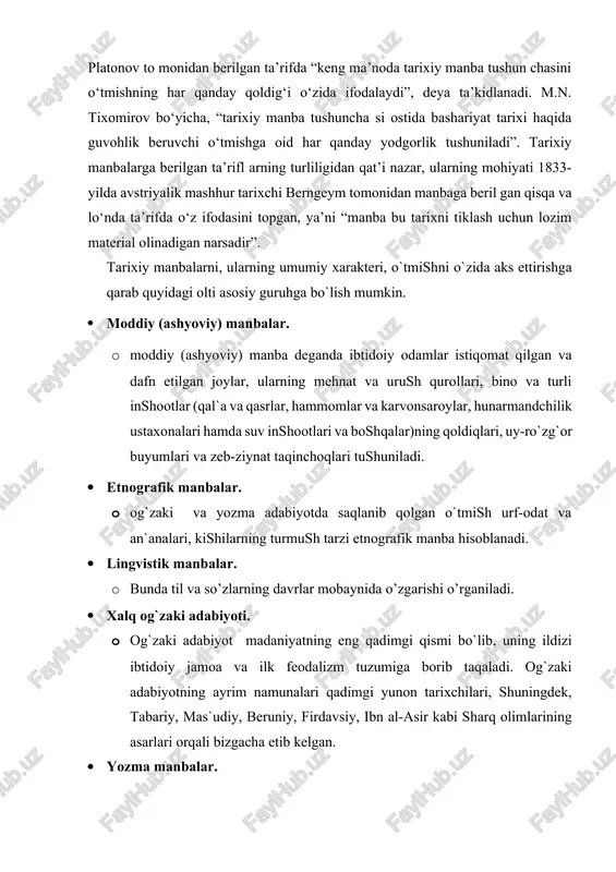 n-butun jamiyatlarning mangulik qa’riga cho‘kkan hayoti o‘z aksini topgandir”. s.f. platonov to monidan berilgan ta’rifda “keng ma’noda tarixiy manba tushun chasini o‘tmishning har qanday qoldig‘i o‘zida ifodalaydi”, deya ta’kidlanadi. m.n. tixomirov bo‘yicha, “tarixiy manba tushuncha si ostida bashariyat tarixi haqida guvohlik beruvchi o‘tmishga oid har qanday yodgorlik tushuniladi”. tarixiy manbalarga berilgan ta’rifl arning turliligidan qat’i nazar, ularning mohiyati 1833-yilda avstriyalik mashhur tarixchi berngeym tomonidan manbaga beril gan qisqa va lo‘nda ta’rifda o‘z ifodasini topgan, ya’ni “manba bu tarixni tiklash uchun lozim material olinadigan narsadir”. tarixiy manbalarni, ularning umumiy xarakteri, o`tmishni o`zida aks ettirishga qarab quyidagi olti asosiy guruhga bo`lish mumkin. · moddiy (ashyoviy) manbalar. · moddiy (ashyoviy) manba deganda ibtidoiy odamlar istiqomat qilgan va dafn etilgan joylar, ularning mehnat va urush qurollari, bino va turli inshootlar (qal`a va qasrlar, hammomlar va karvonsaroylar, hunarmandchilik ustaxonalari hamda suv inshootlari va boshqalar)ning qoldiqlari, uy-ro`zg`or buyumlari va zeb-ziynat taqinchoqlari tushuniladi. · etnografik manbalar. · …