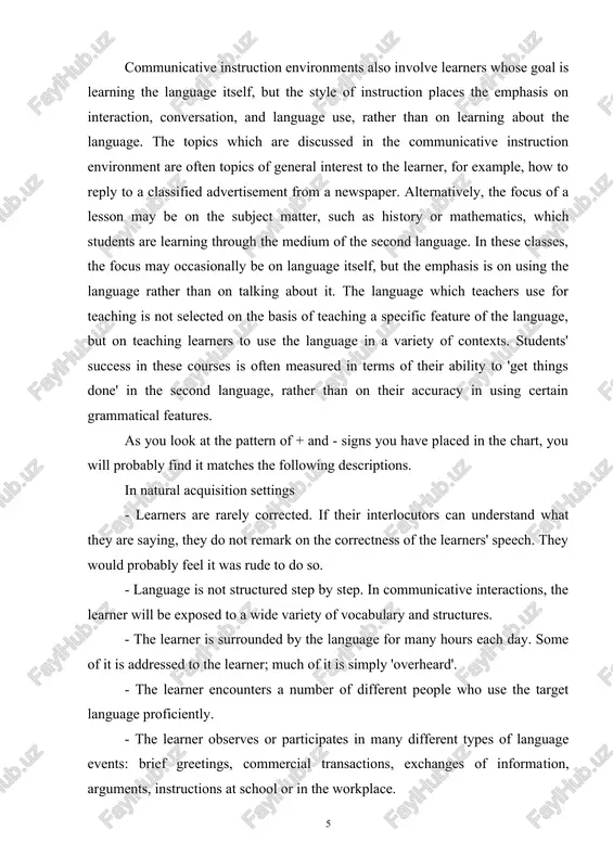 ngs done' in the second language, rather than on their accuracy in using certain grammatical features. as you look at the pattern of + and - signs you have placed in the chart, you will probably find it matches the following descriptions. in natural acquisition settings - learners are rarely corrected. if their interlocutors can understand what they are saying, they do not remark on the correctness of the learners' speech. they would probably feel it was rude to do so. - language is not structured step by step. in communicative interactions, the learner will be exposed to a wide variety of vocabulary and structures. - the learner is surrounded by the language for many hours each day. some of it is addressed to the learner; much of it is simply 'overheard'. - the learner encounters a number of different people who use the target language proficiently. - the learner …