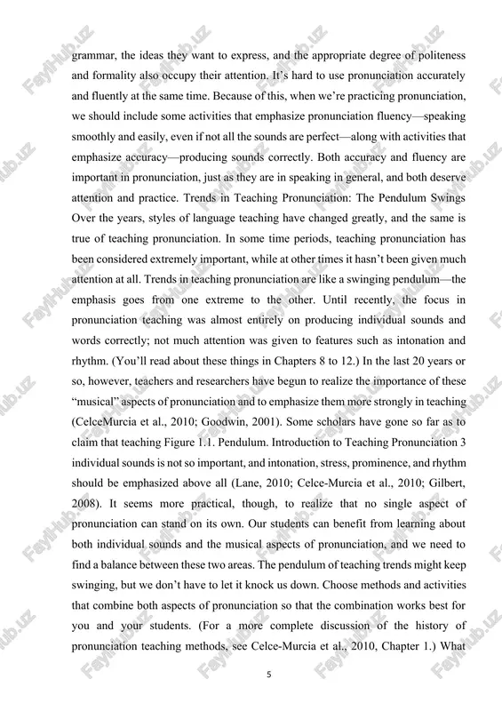 d practice. trends in teaching pronunciation: the pendulum swings over the years, styles of language teaching have changed greatly, and the same is true of teaching pronunciation. in some time periods, teaching pronunciation has been considered extremely important, while at other times it hasn’t been given much attention at all. trends in teaching pronunciation are like a swinging pendulum—the emphasis goes from one extreme to the other. until recently, the focus in pronunciation teaching was almost entirely on producing individual sounds and words correctly; not much attention was given to features such as intonation and rhythm. (you’ll read about these things in chapters 8 to 12.) in the last 20 years or so, however, teachers and researchers have begun to realize the importance of these “musical” aspects of pronunciation and to emphasize them more strongly in teaching (celcemurcia et al., 2010; goodwin, 2001). some scholars have gone so far as …