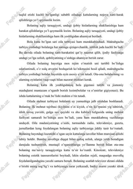 m o’rin tutadi. oilada mehnat tarbiyasi bolalarni uy yumushiga jalb etishdan boshlanadi. bolaning ilk mehnat tajribasi (kiyimini o’zi kiyish, o’rin ko’rpasini yig’ishtirish, idish tavoq yuvishi, gulga suv quyishi va shu kabilar) kelgusida uning mehnat faoliyati samarali bo’lishiga asos bo’ladi, yana ham murakkabroq vazifalarga undaydi. oila madaniyatining o’sishi, turmushda radio, televideniye, gazeta, jurnallardan keng foydalangan bolaning aqliy tarbiyasiga jiddiy tasir ko’rsatadi. bolaning hayotdagi kuzatishi o’sgan sayin kattalarga savollar bilan murojaat qilishi tabiiy holdir. bunday savollrga diqqat bilan quloq solish, ularga yetib boradigan darajada tushuntirish, mustaqil o’rganishlariga yo’llanma berish bilan ota-ona bolaning ma’naviy taraqqiyotiga katta ta’sir ko’rsatdi. kinoteatr, televideniye bolaning estetik taassurotlarini boyitadi, lekin ulardan rejali, maqsadga muvofiq foydalanilgandagina yaxshi samara beradi. bolaning soatlab televizor ekrani oldida o’tirishi uning sog’lig’i va tarbiyasiga zarar yetkazadi, badiiy asarni yuzaki idrok etishga o’rgatadi. bola o’z hissiyot va fikrlarini mustaqil ijod etish-rasm solish, ashula aytish, oynash orqali ifodalanishiga imkon berishi muhimdir. bolaning maktabga chiqishi doimo maktab …