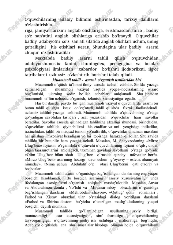ktabda adabiyotni so’z san’ati sifatida o’qitish o’quvchilarda uni jozibali qabul qilish, mustaqil fikrlash qobiliyatini kamol toptirishni taqozo etadi. o’quvchilar hayotiy voqea–hodisalarni bilish, odamlar va ularning ruhiyatini anglashga ehtiyoj tug’ilishi bilan adabiyotni anglashga qiziqish paydo bo’ladi. o’qituvchi badiiy asarni o’qitish orqali o’quvchilarga hosil bo’lgan ana shu qiziqishni rivoj toptiradi, ularni san’at olamiga olib kiradi, yoshi , bilim darajasini hisobga olgan holda, ularning badiiy didini o’stiradi. o’quvchilarning adabiy bilimini oshirmasdan, tarixiy dalillarni o’zlashtirishla- riga, jamiyat tarixini anglab olishlariga, erishmasdan turib , badiiy so’z san’atini anglab olishlariga erishib bo’lmaydi. o’quvchilar badiiy adabiyotni so’z san’ati sifatida anglab olishlari uchun, uning go’zalligini his etishlari kerak. shundagina ular badiiy asarni chuqur o’zlashtiradilar. maktabda badiiy asarni tahlil qilish o’qituvchidan adabiyotshunoslik fanini, shuningdek, pedagogika va bolalar psixologiyasi ilmlaridan xabardor bo’lishni ijodkorlikni, ilg’or tajribalarni uzluksiz o’zlashtirib borishni talab qiladi. muammoli tahlil - asarni o’rganish usullaridan biri muammoli o’qitish ta’limni ilmiy asosda tashkil etishdir. sinfda yuzaga keltiriladigan muammoli vaziyat vaqtida …