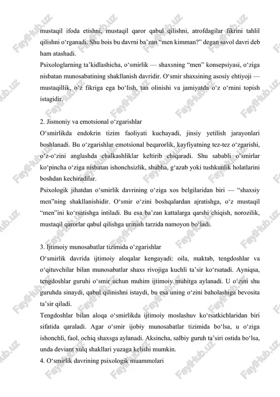 shakllanishidir. o‘smir o‘zini boshqalardan ajratishga, o‘z mustaqil “men”ini ko‘rsatishga intiladi. bu esa ba’zan kattalarga qarshi chiqish, norozilik, mustaqil qarorlar qabul qilishga urinish tarzida namoyon bo‘ladi. 3. ijtimoiy munosabatlar tizimida o‘zgarishlar o‘smirlik davrida ijtimoiy aloqalar kengayadi: oila, maktab, tengdoshlar va o‘qituvchilar bilan munosabatlar shaxs rivojiga kuchli ta’sir ko‘rsatadi. ayniqsa, tengdoshlar guruhi o‘smir uchun muhim ijtimoiy muhitga aylanadi. u o‘zini shu guruhda sinaydi, qabul qilinishni istaydi, bu esa uning o‘zini baholashiga bevosita ta’sir qiladi. tengdoshlar bilan aloqa o‘smirlikda ijtimoiy moslashuv ko‘rsatkichlaridan biri sifatida qaraladi. agar o‘smir ijobiy munosabatlar tizimida bo‘lsa, u o‘ziga ishonchli, faol, ochiq shaxsga aylanadi. aksincha, salbiy guruh ta’siri ostida bo‘lsa, unda deviant xulq shakllari yuzaga kelishi mumkin. 4. o‘smirlik davrining psixologik muammolari o‘smirlikdagi psixologik inqirozlar — identitet izlanishlari, kelajakdagi kasb tanlovi, ijtimoiy moslashuv qiyinchiliklari bilan bog‘liq bo‘ladi. erikson bu bosqichni “identitetga qarshi rol chalkashuvi” davri deb ataydi. agar o‘smir o‘z o‘rnini topa olmasa, u o‘zini yo‘qotgan, maqsadsiz his qiladi. …
