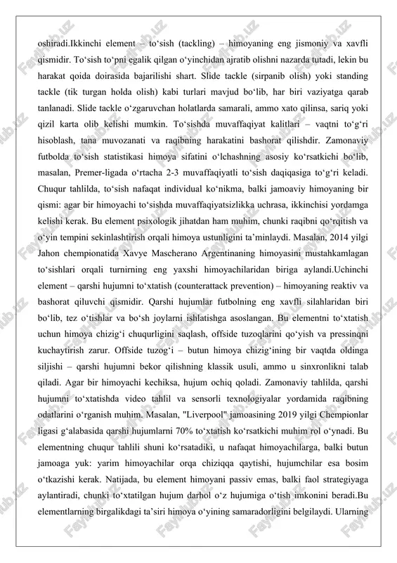ni sekinlashtirish orqali himoya ustunligini ta’minlaydi. masalan, 2014 yilgi jahon chempionatida xavye mascherano argentinaning himoyasini mustahkamlagan to‘sishlari orqali turnirning eng yaxshi himoyachilaridan biriga aylandi.uchinchi element – qarshi hujumni to‘xtatish (counterattack prevention) – himoyaning reaktiv va bashorat qiluvchi qismidir. qarshi hujumlar futbolning eng xavfli silahlaridan biri bo‘lib, tez o‘tishlar va bo‘sh joylarni ishlatishga asoslangan. bu elementni to‘xtatish uchun himoya chizig‘i chuqurligini saqlash, offside tuzoqlarini qo‘yish va pressinqni kuchaytirish zarur. offside tuzog‘i – butun himoya chizig‘ining bir vaqtda oldinga siljishi – qarshi hujumni bekor qilishning klassik usuli, ammo u sinxronlikni talab qiladi. agar bir himoyachi kechiksa, hujum ochiq qoladi. zamonaviy tahlilda, qarshi hujumni to‘xtatishda video tahlil va sensorli texnologiyalar yordamida raqibning odatlarini o‘rganish muhim. masalan, "liverpool" jamoasining 2019 yilgi chempionlar ligasi g‘alabasida qarshi hujumlarni 70% to‘xtatish ko‘rsatkichi muhim rol o‘ynadi. bu elementning chuqur tahlili shuni ko‘rsatadiki, u nafaqat himoyachilarga, balki butun jamoaga yuk: yarim himoyachilar orqa chiziqqa qaytishi, hujumchilar esa bosim o‘tkazishi …