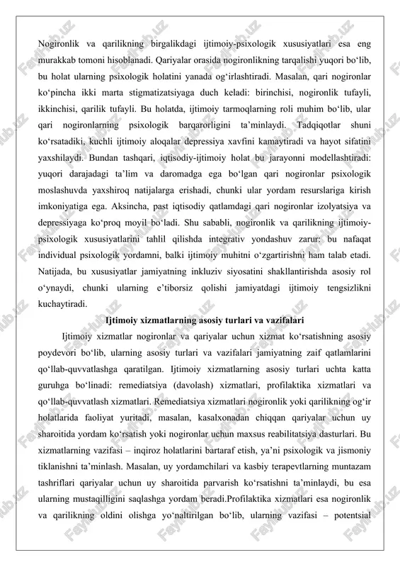 ressiyaga ko‘proq moyil bo‘ladi. shu sababli, nogironlik va qarilikning ijtimoiy-psixologik xususiyatlarini tahlil qilishda integrativ yondashuv zarur: bu nafaqat individual psixologik yordamni, balki ijtimoiy muhitni o‘zgartirishni ham talab etadi. natijada, bu xususiyatlar jamiyatning inkluziv siyosatini shakllantirishda asosiy rol o‘ynaydi, chunki ularning e’tiborsiz qolishi jamiyatdagi ijtimoiy tengsizlikni kuchaytiradi. ijtimoiy xizmatlarning asosiy turlari va vazifalari ijtimoiy xizmatlar nogironlar va qariyalar uchun xizmat ko‘rsatishning asosiy poydevori bo‘lib, ularning asosiy turlari va vazifalari jamiyatning zaif qatlamlarini qo‘llab-quvvatlashga qaratilgan. ijtimoiy xizmatlarning asosiy turlari uchta katta guruhga bo‘linadi: remediatsiya (davolash) xizmatlari, profilaktika xizmatlari va qo‘llab-quvvatlash xizmatlari. remediatsiya xizmatlari nogironlik yoki qarilikning og‘ir holatlarida faoliyat yuritadi, masalan, kasalxonadan chiqqan qariyalar uchun uy sharoitida yordam ko‘rsatish yoki nogironlar uchun maxsus reabilitatsiya dasturlari. bu xizmatlarning vazifasi – inqiroz holatlarini bartaraf etish, ya’ni psixologik va jismoniy tiklanishni ta’minlash. masalan, uy yordamchilari va kasbiy terapevtlarning muntazam tashriflari qariyalar uchun uy sharoitida parvarish ko‘rsatishni ta’minlaydi, bu esa ularning mustaqilligini saqlashga yordam beradi.profilaktika xizmatlari …