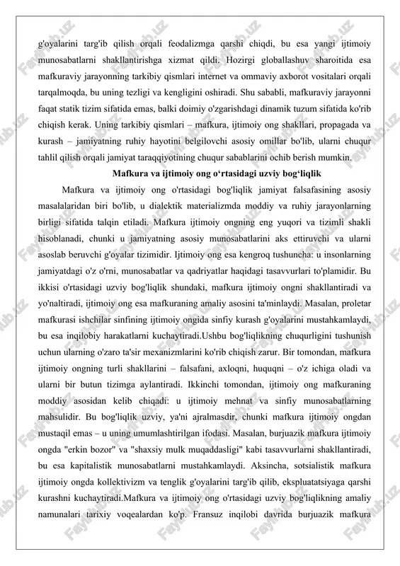 qin etiladi. mafkura ijtimoiy ongning eng yuqori va tizimli shakli hisoblanadi, chunki u jamiyatning asosiy munosabatlarini aks ettiruvchi va ularni asoslab beruvchi g'oyalar tizimidir. ijtimoiy ong esa kengroq tushuncha: u insonlarning jamiyatdagi o'z o'rni, munosabatlar va qadriyatlar haqidagi tasavvurlari to'plamidir. bu ikkisi o'rtasidagi uzviy bog'liqlik shundaki, mafkura ijtimoiy ongni shakllantiradi va yo'naltiradi, ijtimoiy ong esa mafkuraning amaliy asosini ta'minlaydi. masalan, proletar mafkurasi ishchilar sinfining ijtimoiy ongida sinfiy kurash g'oyalarini mustahkamlaydi, bu esa inqilobiy harakatlarni kuchaytiradi.ushbu bog'liqlikning chuqurligini tushunish uchun ularning o'zaro ta'sir mexanizmlarini ko'rib chiqish zarur. bir tomondan, mafkura ijtimoiy ongning turli shakllarini – falsafani, axloqni, huquqni – o'z ichiga oladi va ularni bir butun tizimga aylantiradi. ikkinchi tomondan, ijtimoiy ong mafkuraning moddiy asosidan kelib chiqadi: u ijtimoiy mehnat va sinfiy munosabatlarning mahsulidir. bu bog'liqlik uzviy, ya'ni ajralmasdir, chunki mafkura ijtimoiy ongdan mustaqil emas – u uning umumlashtirilgan ifodasi. masalan, burjuazik mafkura ijtimoiy ongda "erkin bozor" va "shaxsiy mulk muqaddasligi" …