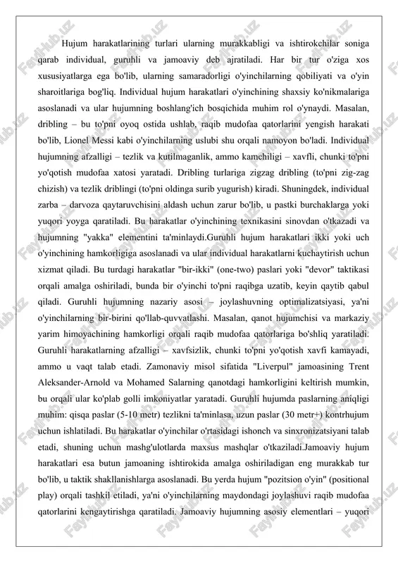 u pastki burchaklarga yoki yuqori yoyga qaratiladi. bu harakatlar o'yinchining texnikasini sinovdan o'tkazadi va hujumning "yakka" elementini ta'minlaydi.guruhli hujum harakatlari ikki yoki uch o'yinchining hamkorligiga asoslanadi va ular individual harakatlarni kuchaytirish uchun xizmat qiladi. bu turdagi harakatlar "bir-ikki" (one-two) paslari yoki "devor" taktikasi orqali amalga oshiriladi, bunda bir o'yinchi to'pni raqibga uzatib, keyin qaytib qabul qiladi. guruhli hujumning nazariy asosi – joylashuvning optimalizatsiyasi, ya'ni o'yinchilarning bir-birini qo'llab-quvvatlashi. masalan, qanot hujumchisi va markaziy yarim himoyachining hamkorligi orqali raqib mudofaa qatorlariga bo'shliq yaratiladi. guruhli harakatlarning afzalligi – xavfsizlik, chunki to'pni yo'qotish xavfi kamayadi, ammo u vaqt talab etadi. zamonaviy misol sifatida "liverpul" jamoasining trent aleksander-arnold va mohamed salarning qanotdagi hamkorligini keltirish mumkin, bu orqali ular ko'plab golli imkoniyatlar yaratadi. guruhli hujumda paslarning aniqligi muhim: qisqa paslar (5-10 metr) tezlikni ta'minlasa, uzun paslar (30 metr+) kontrhujum uchun ishlatiladi. bu harakatlar o'yinchilar o'rtasidagi ishonch va sinxronizatsiyani talab etadi, shuning uchun mashg'ulotlarda maxsus mashqlar o'tkaziladi.jamoaviy …