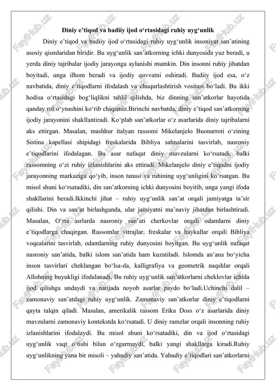 nlik san’at orqali jamiyatga ta’sir qilishi. din va san’at birlashganda, ular jamiyatni ma’naviy jihatdan birlashtiradi. masalan, o‘rta asrlarda nasroniy san’ati cherkovlar orqali odamlarni diniy e’tiqodlarga chaqirgan. rassomlar vitrajlar, freskalar va haykallar orqali bibliya voqealarini tasvirlab, odamlarning ruhiy dunyosini boyitgan. bu uyg‘unlik nafaqat nasroniy san’atida, balki islom san’atida ham kuzatiladi. islomda an’ana bo‘yicha inson tasvirlari cheklangan bo‘lsa-da, kalligrafiya va geometrik naqshlar orqali allohning buyukligi ifodalanadi. bu ruhiy uyg‘unlik san’atkorlarni cheklovlar ichida ijod qilishga undaydi va natijada noyob asarlar paydo bo‘ladi.uchinchi dalil – zamonaviy san’atdagi ruhiy uyg‘unlik. zamonaviy san’atkorlar diniy e’tiqodlarni qayta talqin qiladi. masalan, amerikalik rassom erika doss o‘z asarlarida diniy mavzularni zamonaviy kontekstda ko‘rsatadi. u diniy ramzlar orqali insonning ruhiy izlanishlarini ifodalaydi. bu misol shuni ko‘rsatadiki, din va ijod o‘rtasidagi uyg‘unlik vaqt o‘tishi bilan o‘zgarmaydi, balki yangi shakllarga kiradi.ruhiy uyg‘unlikning yana bir misoli – yahudiy san’atida. yahudiy e’tiqodlari san’atkorlarni muqaddas matnlar orqali ilhomlantirgan. masalan, yahudiy rassomlari tavrot sahnalarini tasvirlab, ruhiy …