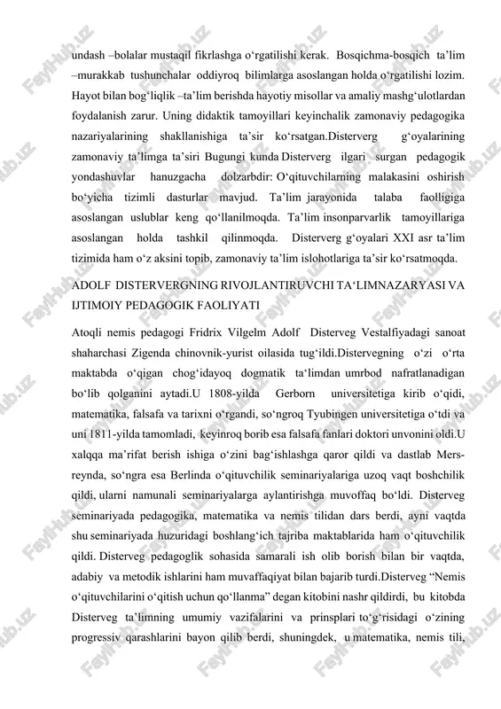 riya o‘qitish uchun eng yaxshi qo‘llanma deb hisobladilar.disterveg 1827-yildadan to umrining oxirigacha “tarbiya va ta’lim uchun reyn varaqalari’’ degan jurnal chiqarib turdi. u bu jurnalda pedagogikaning turli masalalarga doir 400 dan ortiq maqolasini bostirdi. disterveg boshlang‘ich maktablarning o‘qituvchilarni tayyorlash ishini tubdan yaxshilash uchun kurashdi.disterveg hayot chog‘idayoq “nemis muallimlarining muallimi’’ degan faxrli unvonga sazovor bo‘ldi.disterveg umrining oxirirgi kunlariga qadar progressiv ijtimoiy pedagogika ishlari bilan shug‘ullanadi.disterveg germaniyada toifaviy maktab tarafdorlari bilan hamma uchun barobar bo‘lgan umumiy maktab tarafdorlari o‘rtasidagi avj olib ketgan kurashlarda aktiv qatnashdi.hamma uchun barobar bo‘lgan maktab tarofdorlari va shular qatorida disterveg ham bolalar uchun ochiq bo‘lgan maktab vujudga keltirishni talab qildilar.disterveg umuminsoniy tarbiya g‘oyasini himoya qilib chiqdi, shu g‘oyaga tayanib turib, pedagogikaga oid masalalarini yuqori toifaviy va shovinistik manfaatlarni ko‘zlab hal qilishga urindi. uning fikricha, maktabning vazifasi “chinakam prussiyaliklar’’emas balki insonparvar kishilar va ongli grajdanlarni tarbiyalab yetishtirishdir.disterveg “inson-mening nomim,nemis-mening laqabimdir’’deydi.disterveg tarbiyaning tabiatga uyg‘un bo‘lishini quyidagi mazmunda talqin qiladi,ya‘ni tarbiya …