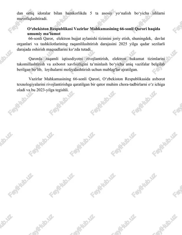 asosiy yo‘nalish bo‘yicha ishlarni muvofiqlashtiradi. oʻzbekiston respublikasi vazirlar mahkamasining 66-sonli qarori haqida umumiy maʼlumot 66-sonli qaror, elektron hujjat aylanishi tizimini joriy etish, shuningdek, davlat organlari va tashkilotlarining raqamlilashtirish darajasini 2025 yilga qadar sezilarli darajada oshirish maqsadlarini koʻzda tutadi. qarorda raqamli iqtisodiyotni rivojlantirish, elektron hukumat tizimlarini takomillashtirish va axborot xavfsizligini taʼminlash boʻyicha aniq vazifalar belgilab berilgan boʻlib, loyihalarni moliyalashtirish uchun mablag'lar ajratilgan. vazirlar mahkamasining 66-sonli qarori, oʻzbekiston respublikasida axborot texnologiyalarini rivojlantirishga qaratilgan bir qator muhim chora-tadbirlarni oʻz ichiga oladi va bu 2023-yilga tegishli. 📌xulosa vazirlar mahkamasining 66-sonli qarori bilan belgilangan chora-tadbirlar mamlakat iqtisodiyotini yanada rivojlantirish va aholi turmush darajasini oshirishga xizmat qiladi. qarorda ko'zda tutilgan islohotlar samarali amalga oshirilishi kutilmoqda. 📚foydalanilgan adabiyotlar 1. o'zbekiston respublikasi vazirlar mahkamasining 66-sonli qarori matnini to'liq aks ettiruvchi rasmiy hujjatlar bazasi. 2. "huquqiy axborot" milliy ma'lumotlar bazasida joylashgan 66-sonli qarorning elektron nusxasi. 3. o'zbekiston respublikasi adliya vazirligining rasmiy veb-saytida nashr etilgan 66-sonli qaror haqidagi ma'lumot. 4