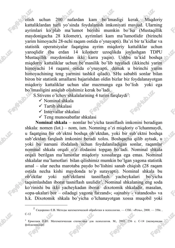va h.). -populyatsiya bir necha qismlarga ajratiladi. -sinaluvchilar tasodifiy tarzda tanlab olinadi (masalan, alfavit bo’yicha, jadval bo’yicha). demak, tanlanma – bosh majmuadan ajratib olingan tekshiruv o’tkaziladigan sinaluvchilar. tanlanma hajmi ishonchli ma’lumotlar olish uchun 200 nafardan kam bo’lmasligi kerak. miqdoriy kattaliklardan turli yo’sinda foydalanish imkoniyati mavjud. ularning ayrimlari ko’plab ma’lumot berishi mumkin bo’lsa (mustaqillik maydonigacha 28 kilometr), ayrimlari kam ma’lumotlidir (birinchi yarim himoyachi 28-nchi raqam ostida o’ynayapti). ba’zi bir ta’kidlar va statistik operatsiyalar faqatgina ayrim miqdoriy kattaliklar uchun yaroqlidir (bu erdan 14 kilometr uzoqlikda joylashgan tdpu mustaqillik maydonidan ikki karra yaqin). ushbu ta’kid boshqa miqdoriy kattaliklar uchun be’manilik bo’lib tuyuladi (ikkinchi yarim himoyachi 14 raqami ostida o’ynayapti, demak u birinchi yarim himoyachining teng yarmini tashkil qiladi). shu sababli sonlar bilan biron bir statistik amallarni bajarishdan oldin bizlar biz foydalanayotgan miqdoriy kattaliklar uchun ular mazmunga ega bo’lish yoki ega bo’lmasligini aniqlab olishimiz kerak bo’ladi. s.stivens o’lchov shkalalarining 4 turini farqlaydi : · …