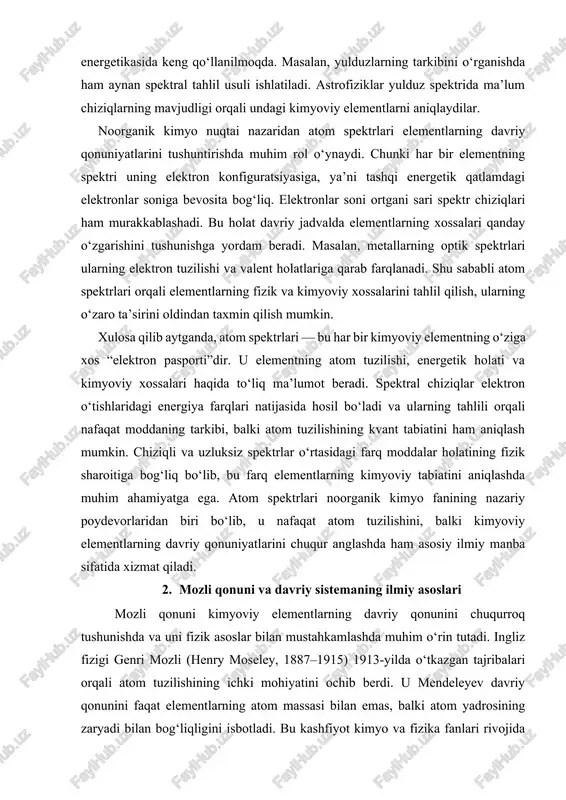 radi. spektral chiziqlar elektron o‘tishlaridagi energiya farqlari natijasida hosil bo‘ladi va ularning tahlili orqali nafaqat moddaning tarkibi, balki atom tuzilishining kvant tabiatini ham aniqlash mumkin. chiziqli va uzluksiz spektrlar o‘rtasidagi farq moddalar holatining fizik sharoitiga bog‘liq bo‘lib, bu farq elementlarning kimyoviy tabiatini aniqlashda muhim ahamiyatga ega. atom spektrlari noorganik kimyo fanining nazariy poydevorlaridan biri bo‘lib, u nafaqat atom tuzilishini, balki kimyoviy elementlarning davriy qonuniyatlarini chuqur anglashda ham asosiy ilmiy manba sifatida xizmat qiladi. 2. mozli qonuni va davriy sistemaning ilmiy asoslari mozli qonuni kimyoviy elementlarning davriy qonunini chuqurroq tushunishda va uni fizik asoslar bilan mustahkamlashda muhim o‘rin tutadi. ingliz fizigi genri mozli (henry moseley, 1887–1915) 1913-yilda o‘tkazgan tajribalari orqali atom tuzilishining ichki mohiyatini ochib berdi. u mendeleyev davriy qonunini faqat elementlarning atom massasi bilan emas, balki atom yadrosining zaryadi bilan bog‘liqligini isbotladi. bu kashfiyot kimyo va fizika fanlari rivojida yangi davrni boshlab berdi. mozli o‘z tajribalarida rentgen nurlanishining spektrlarini o‘rganib, …