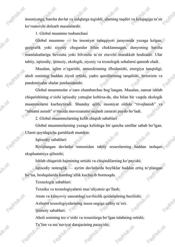 qindilarning ko‘payishi; iqtisodiy notenglik — ayrim davlatlarda boyliklar haddan ortiq to‘plangan bo‘lsa, boshqalarida kambag‘allik kuchayib bormoqda. texnologik sabablari: texnika va texnologiyalarni mas’uliyatsiz qo‘llash; atom va kimyoviy sanoatdagi xavfsizlik qoidalarining buzilishi; axborot texnologiyalarining inson ongiga salbiy ta’siri. ijtimoiy sabablari: aholi sonining tez o‘sishi va resurslarga bo‘lgan talabning ortishi; ta’lim va ma’naviyat darajasining pasayishi; millatlararo va diniy ziddiyatlar. ekologik sabablari: o‘rmonlarning kesilishi, suv havzalarining ifloslanishi; atmosferaga chiqindilarning ko‘payishi; biologik xilma-xillikning kamayishi. bu omillar bir-biri bilan o‘zaro bog‘liq bo‘lib, ularning har biri global miqyosdagi boshqa muammolarni kuchaytirib yuboradi. 3. global muammolarning insoniyat hayotidagi o‘rni global muammolar inson hayoti va turmush tarzining barcha jabhalariga ta’sir qiladi. bugungi kunda insoniyatning mavjudligi va kelajagi ushbu muammolarni to‘g‘ri hal etish bilan chambarchas bog‘liq. birinchidan, global muammolar sog‘liq va yashash muhitiga bevosita ta’sir ko‘rsatadi. havo, suv va tuproqning ifloslanishi natijasida millionlab odamlar har yili turli kasalliklardan aziyat chekmoqda. ikkinchidan, ular iqtisodiy rivojlanishga to‘sqinlik qiladi. masalan, iqlim o‘zgarishi tufayli …