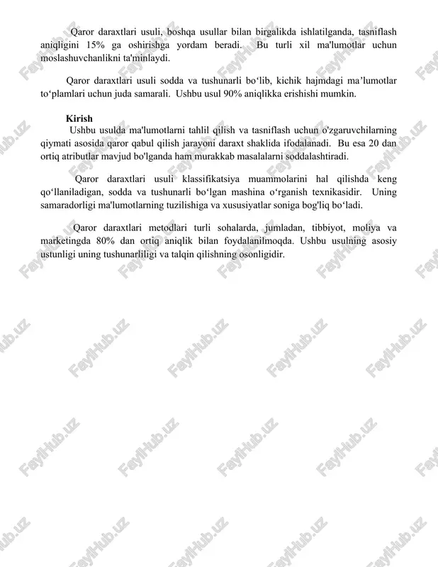 hisoblash vaqti ortib borishi mumkin, shuning uchun algoritmlarni optimallashtirish kerak. qaror daraxtlari usuli, boshqa usullar bilan birgalikda ishlatilganda, tasniflash aniqligini 15% ga oshirishga yordam beradi. bu turli xil ma'lumotlar uchun moslashuvchanlikni ta'minlaydi. qaror daraxtlari usuli sodda va tushunarli boʻlib, kichik hajmdagi maʼlumotlar toʻplamlari uchun juda samarali. ushbu usul 90% aniqlikka erishishi mumkin. kirish ushbu usulda ma'lumotlarni tahlil qilish va tasniflash uchun o'zgaruvchilarning qiymati asosida qaror qabul qilish jarayoni daraxt shaklida ifodalanadi. bu esa 20 dan ortiq atributlar mavjud bo'lganda ham murakkab masalalarni soddalashtiradi. qaror daraxtlari usuli klassifikatsiya muammolarini hal qilishda keng qoʻllaniladigan, sodda va tushunarli boʻlgan mashina oʻrganish texnikasidir. uning samaradorligi ma'lumotlarning tuzilishiga va xususiyatlar soniga bog'liq boʻladi. qaror daraxtlari metodlari turli sohalarda, jumladan, tibbiyot, moliya va marketingda 80% dan ortiq aniqlik bilan foydalanilmoqda. ushbu usulning asosiy ustunligi uning tushunarliligi va talqin qilishning osonligidir. 📌xulosa qaror daraxti usullarini tasniflashda qo‘llash natijalari shuni ko‘rsatadiki, ushbu usullar sodda, tushunarli va samarali bo‘lib, …