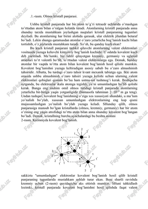 gunlari deyiladi. bu atomlarning har birini alohida qarasak, ular elektrik jihatdan betaraf bo’ladi. lekin shunga qaramasdan atomlar o’zaro yetarlicha bog’lanish kuchi bilan tortishib, o’z joylarida mustahkam turadi. xo’sh, bu qanday kuch ekan( bu kuch kristall panjarani tashkil qiluvchi atomlarning valent elektronlari vositasida yuzaga keluvchi kimyoviy bog’lanish kuchidir. u odatda kovalent kuch deb yuritiladi. ma’lumki, biz tahlil qilayotgan kremniy, germaniy va uglerod atomlari to’rt valentli bo’lib, to’rttadan valent elektronlarga ega. demak, bunday atomlar bir vaqtda to’rtta atom bilan kovalent bog’lanish hosil qilishi mumkin. kovalent bog’lanishni yuzaga keltiradigan asosiy sabab bu o’zaro almashinish tahsiridir. albatta, bu turdagi o’zaro tahsir kvant mexanik tabiatga ega. ikki atom orasida ushbu almashinish o’zaro tahsiri yuzaga kelishi uchun ularning valent elektronlari qobiqlari qisman bo’lsa ham ustma-ust tushmog’i kerak. boshqacha aytganda, bu elektronlar ikala atomga tegishli, ya’ni umumlashgan bo’lib qolishi kerak. bunga eng muhim omil olmos turidagi kristall panjarada atomlarning yetarlicha bir-biriga yaqin yotganligidir (bumasofa tahminan 2(10-10 m …