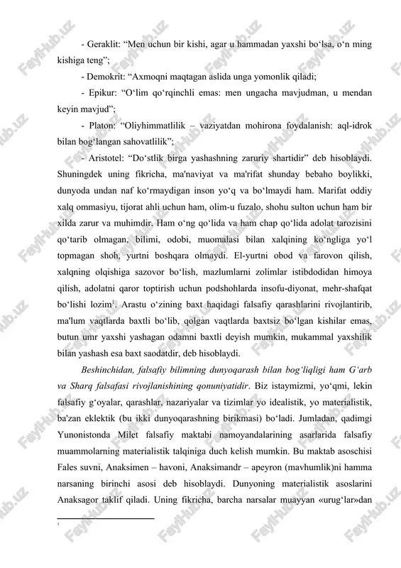 ash esa baxt saodatdir, deb hisoblaydi. beshinchidan, falsafiy bilimning dunyoqarash bilan bog‘liqligi ham g‘arb va sharq falsafasi rivojlanishining qonuniyatidir. biz istaymizmi, yo‘qmi, lekin falsafiy g‘oyalar, qarashlar, nazariyalar va tizimlar yo idealistik, yo materialistik, ba'zan eklektik (bu ikki dunyoqarashning birikmasi) bo‘ladi. jumladan, qadimgi yunonistonda milet falsafiy maktabi namoyandalarining asarlarida falsafiy muammolarning materialistik talqiniga duch kelish mumkin. bu maktab asoschisi fales suvni, anaksimen – havoni, anaksimandr – apeyron (mavhumlik)ni hamma narsaning birinchi asosi deb hisoblaydi. dunyoning materialistik asoslarini anaksagor taklif qiladi. uning fikricha, barcha narsalar muayyan «urug‘lar»dan iborat. ularni anaksagor gomeometriyalar deb nomlagan. empedokl o‘zining “tabiat haqida” asarida olov, havo (uni empedokl efir deb nomlagan), suv va yer turli narsalarning birinchi asoslaridir, deb qayd etgan. shunga o‘xshash fikrlarga sharq falsafasida ham duch kelishimiz mumkin. masalan, zardushtiylik ta'limotida olov, hindlarning qadimgi falsafiy kitobi “upanishada”da, shuningdek “chorvaka” qadimgi hind falsafiy maktabiga doir manbalarda suv, olov, yer, havo, butun borliqning substansional asosidir, deb qayd etiladi. …