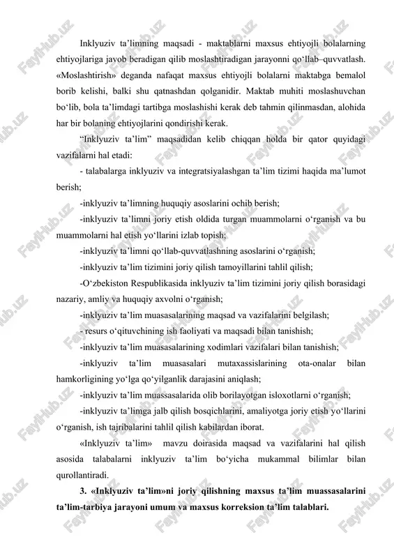 azida bola turadi (o‘quv rejasi emas) deb bu jarayonga yondashadi. ushbu yondashuvlar bolalar xar xil sharoitda o‘qiydi, rivojlanadi, ma’lumotni har xil tezlikda qabul qiladi degan e’tirofga asoslanadi. ular har bir bolaning shu qatorda maxsus ehtiyojli bolalarning ham ehtiyojlarini qondiradigan ta’lim muhitini yaratib berishga qaratilgan. inklyuziv ta’limning maqsadi - maktablarni maxsus ehtiyojli bolalarning ehtiyojlariga javob beradigan qilib moslashtiradigan jarayonni qo‘llab–quvvatlash. «moslashtirish» deganda nafaqat maxsus ehtiyojli bolalarni maktabga bemalol borib kelishi, balki shu qatnashdan qolganidir. maktab muhiti moslashuvchan bo‘lib, bola ta’limdagi tartibga moslashishi kerak deb tahmin qilinmasdan, alohida har bir bolaning ehtiyojlarini qondirishi kerak. “inklyuziv ta’lim” maqsadidan kelib chiqqan holda bir qator quyidagi vazifalarni hal etadi: - talabalarga inklyuziv va integratsiyalashgan ta’lim tizimi haqida ma’lumot berish; -inklyuziv ta’limning huquqiy asoslarini ochib berish; -inklyuziv ta’limni joriy etish oldida turgan muammolarni o‘rganish va bu muammolarni hal etish yo‘llarini izlab topish; -inklyuziv ta’limni qo‘llab-quvvatlashning asoslarini o‘rganish; -inklyuziv ta’lim tizimini joriy qilish tamoyillarini tahlil qilish; -o‘zbekiston …