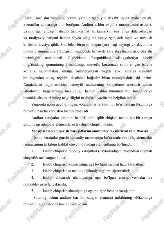 ning to’g’riligini tasdiqlash vazifasini belgilab beradi. yuqorida nomi qayd qilingan, «xarajatlar tarkibi. . . . to’g’risidagi nizom»ga muvofiq barcha xarajatlar ko’rib chiqiladi auditor xarajatlar tarkibini batafsil tahlil qilib chiqishi uchun har bir xarajat guruhidagi iqtisodiy elementlarni tekshirib chiqishi lozim. asosiy ishlab chiqarish xarajatlarini auditorlik tekshiruvidan o’tkazish ushbu xarajatlar guruhi iqtisodiy mazmuniga ko’ra mahsulot (ish, xizmat)lar tannarxining tarkibini tashkil etuvchi quyidagi elementlarga bo’linadi: 1. ishlab chiqarish moddiy xarajatlari (qaytariladigan chiqindilar qiymati chegirilib tashlangan holda); 2. ishlab chiqarish xususiyatiga ega bo’lgan mehnat haqi xarajatlari; 3. ishlab chiqarishga taalluqli ijtimoiy sug’urta ajratmalari; 4. ishlab chiqarish ahamiyatiga ega bo’lgan asosiy vositalar va nomoddiy aktivlar eskirishi; 5. ishlab chiqarish ahamiyatiga ega bo’lgan boshqa xarajatlar. shuning uchun auditor har bir xarajat elementi tarkibining «nizom»ga muvofiqligiga ishonch hosil qilishi lozim. «ishlab chiqarish moddiy xarajatlari»elementi tarkibiga ishlab chiqariladigan mahsulotning asosini tashkil etuvchi yoki mahsulotni tayyorlash (ishlarni bajarish va xizmatlarni ko’rsatish) da zarur tarkibiy qism hisoblangan, chetdan sotib olingan …
