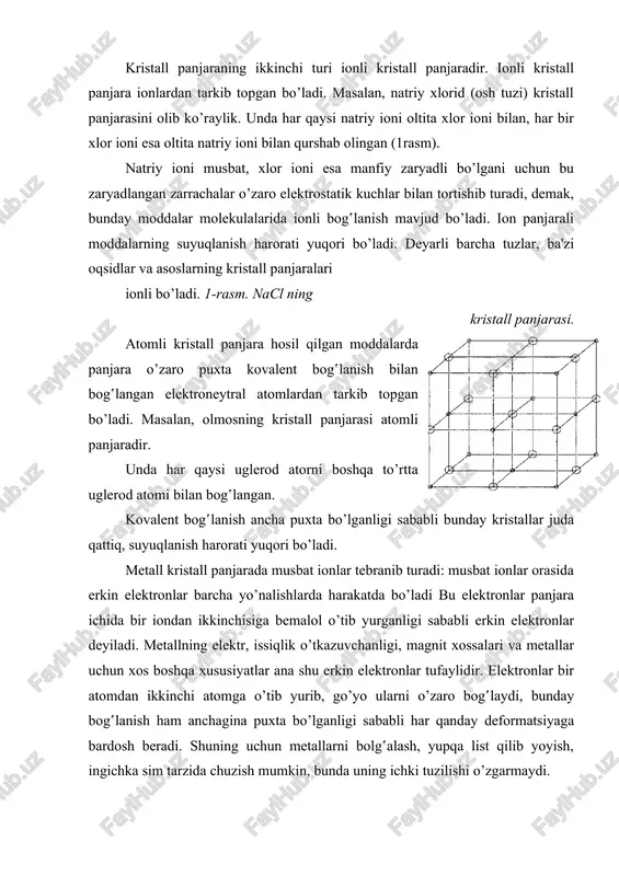 iy ioni bilan qurshab olingan (1rasm). natriy ioni musbat, xlor ioni esa manfiy zaryadli bo’lgani uchun bu zaryadlangan zarrachalar o’zaro elektrostatik kuchlar bilan tortishib turadi, demak, bunday moddalar molekulalarida ionli bog‛lanish mavjud bo’ladi. ion panjarali moddalarning suyuqlanish harorati yuqori bo’ladi. deyarli barcha tuzlar, ba'zi oqsidlar va asoslarning kristall panjaralari ionli bo’ladi. 1-rasm. nacl ning kristall panjarasi. atomli kristall panjara hosil qilgan moddalarda panjara o’zaro puxta kovalent bog‛lanish bilan bog‛langan elektroneytral atomlardan tarkib topgan bo’ladi. masalan, olmosning kristall panjarasi atomli panjaradir. unda har qaysi uglerod atorni boshqa to’rtta uglerod atomi bilan bog‛langan. kovalent bog‛lanish ancha puxta bo’lganligi sababli bunday kristallar juda qattiq, suyuqlanish harorati yuqori bo’ladi. metall kristall panjarada musbat ionlar tebranib turadi: musbat ionlar orasida erkin elektronlar barcha yo’nalishlarda harakatda bo’ladi bu elektronlar panjara ichida bir iondan ikkinchisiga bemalol o’tib yurganligi sababli erkin elektronlar deyiladi. metallning elektr, issiqlik o’tkazuvchanligi, magnit xossalari va metallar uchun xos boshqa xususiyatlar ana shu erkin …