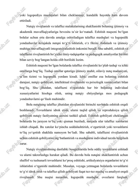 . tovushlarni idrok etish, ularni taqlid qilish va reproduksiya qilish qobiliyati nutqiy faoliyatning asosini tashkil qiladi. eshitish qobiliyati cheklangan bolalarda bu jarayon to‘liq yoki qisman buziladi, natijada ular talaffuz xatolarini ishlab chiqadi. bu xatolar ko‘pincha soddalashtirish, o‘zgartirish yoki tovushlarni to‘liq yo‘qotish shaklida namoyon bo‘ladi. shu sababli, talaffuzni rivojlantirish uchun eshitish qobiliyatini rag‘batlantirish va mashqlarni individual tarzda belgilash zarur. nutqiy rivojlanishning dastlabki bosqichlarida bola oddiy tovushlarni eshitadi va ularni takrorlashga harakat qiladi. bu davrda bola nutqini shakllantirish uchun shaffof va tushunarli tovushlarni ko‘proq eshitishi, artikulyatsiya organlarini to‘g‘ri ishlatishni o‘rganishi muhimdir. masalan, voyaga yetmagan bolalarda tovushlarni to‘g‘ri idrok etish va talaffuz qilish qobiliyati faqat tez-tez mashq va amaliyot orqali rivojlanadi. shu nuqtai nazardan, logopedik mashqlar, ovozlarni farqlash, tovushlarni segmentlash va artikulyatsiya mashqlari bola talaffuzini shakllantirishda asosiy vosita hisoblanadi. eshitish nuqsonining turlicha shakllari talaffuz xatolarini ham turlicha belgilaydi. qisman eshitish qobiliyati pasaygan bolalarda ba’zi tovushlar noto‘g‘ri talaffuz qilinadi yoki unutiladi, yuqori chastotali tovushlarni …