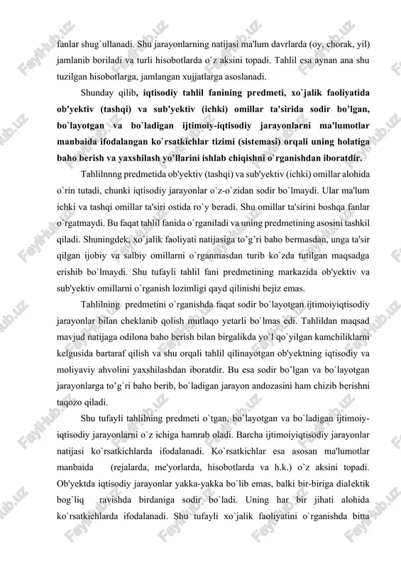 andozasini ham chizib berishni taqozo qiladi. shu tufayli tahlilning predmeti o`tgan, bo`layotgan va bo`ladigan ijtimoiy-iqtisodiy jarayonlarni o`z ichiga hamrab oladi. barcha ijtimoiyiqtisodiy jarayonlar natijasi ko`rsatkichlarda ifodalanadi. ko`rsatkichlar esa asosan ma'lumotlar manbaida (rejalarda, me'yorlarda, hisobotlarda va h.k.) o`z aksini topadi. ob'yektda iqtisodiy jarayonlar yakka-yakka bo`lib emas, balki bir-biriga dialektik bog`liq ravishda birdaniga sodir bo`ladi. uning har bir jihati alohida ko`rsatkichlarda ifodalanadi. shu tufayli xo`jalik faoliyatini o`rganishda bitta ko`rsatkich emas, balki ko`rsatkichlar tizimidan (sistemasidan) foydadaniladi. bu esa o`z navbatida tahlil predmetini o`rganishda ma'lumotlar manbaida ifodalangan ko`rsatkichlar sistemasiga asoslanish zaruriyatini keltirib chiqaradi. juda ko`p iqtisodiy fanlar mavjud. lekin ularning ichida tahlil fani xo`jalik faoliyatining natijasiga odilona baho bera oladi. undagi ijobiy va salbiy o`zgarishlarga omillar ta'sirini aniqlaydi. shularga asosan xo`jalik faoliyatini yaxshilash yo’llarini ishlab chiqadi. bu xususiyatlar faqat tahlilga xos bo’lganligi uchun ham uning predmetida natijaga to’g’ri baho berish va yaxshilash yo’llarnni ishlab chiqish tegishli o`ringa ega. shunday qilib, tahlil fani mustaqil fan …