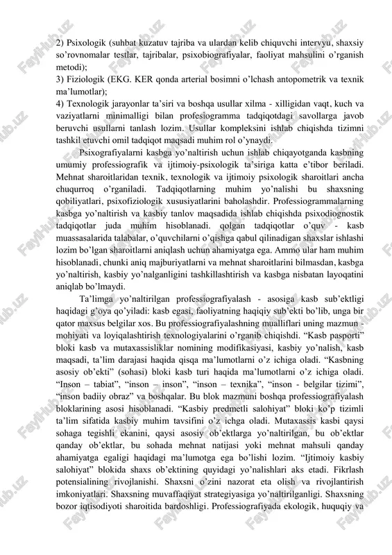 kasbiy faoliyatning tamoyil va usullarini ishlab chiqdilar. shu tadqiqotlarni umumlashtirishi natijasida psixotexnikada maxsus yondoshuv professiografiyani shakllanishiga olib keldi. bu yondashuvning mohiyati – “kasblar tasviri” umuman olganda professiografiyani o’rganish, kasbning psixologik tavsifi va loyihalashtirishini o’z ichiga oladi. professiografiyada ma’lum mehnat jarayonini tashkil etuvchi ob’ektlar belgilari, mehnat sub’ekti, mehnat predmeti vazifalari, vositalari va sharoitlari o’rganiladi. professiografiyaning asosiy tamoyillaridan biri kasbiy faoliyatni o’rganishda differentsial yondashuv tamoyili hisoblanadi. bu tamoyilning mohiyati professiografiyaning aniq amaliy masalalarini echishga bo’ysunishidir. masalan, kasbiy konsultatsiya va kasbiy tanlov uchun shunday kasbiy muhim belgilarni ajratish kerakki, ular sinovdagilarning kasbiy layoqatiga ko’ra farqlanishi lozim. malaka darajasini aniqlash uchun mehnat vazifalari, kasbiy bilim, malaka, ko’nikma tavsifi muhim ahamiyatga ega. kasbiy toliqishni o’rganish uchun shunday belgilardan foydalanildiki, ular yordamida kasbiy toliqishning keltirib chiqaradigan omillarini aniqlaydi. shunday qilib, profesiografiyaning differentsial tamoyili kasbning o’rganish usullarini uning tavsif, mazmuni, shuningdek, qo’llanilish sohasi ya’ni professiografiya o’tkazish xususiyatlari uning maqsadlari bilan belgilanadi. professiogrammaning muhim tarkibiy qismi - psixogramma …