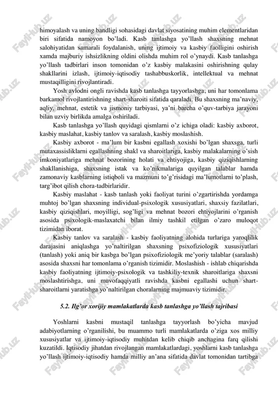 hunarliligi; - kasbiy tashxis va maslahat berishning ixtiyoriyligi; - kasbiy tanlov, tashxis va maslahat xulosalarining ob’ektivligi, maxfiyligi va tavsiyaviy xarakterda ekanligi; - kasb tanlashga yo’llash xizmatlari kadrlarining kasbiy axloq normalariga rioya etishligi. kasb tanlashga yo’llash ishlarining asosiy ob’ekti: - umumiy o’rta ta’lim maktablarining 1 - 11 sinf o’kuvchilari; - oliy o’kuv yurtlari talabalari va kasb-hunar ta’limi muassasalarining o’quvchilari; - ishdan bo’shashi kutilayotganlar; - ish qobiliyati cheklangan shaxslar. kasb tanlashga yo’llashning mohiyati va mazmuni. kasb tanlashga yo’llash - bu har bir shaxsning o’ziga xos individual xususiyatlari va mehnat bozorining ehtiyojlarini hisobga olgan holda, o’z kasbiy o’rnini topishi uchun shaxsga ta’sir etishning ilmiy asoslangan shakl, usul va vositalar tizimidir. u insonning kasbiy kiziqishi va imkoniyatlari xamda jamiyatning aniq bir kasbiy faoliyat turiga ehtiyojlarining mutanosibligiga erishishga yo’naltirilgandir. kasb tanlashga yo’llash - mohiyat va samaradorlikni baholash ko’rsatkichlariga ko’ra ijtimoiy-iqtisodiy kategoriyadir. kasbga yo’naltirishni xal etish vazifalari bo’yicha ijtimoiy-iqtisodiy, tibbiy-fiziologik va psixologik-pedagogik mohiyatga ega muammodir. kasb …