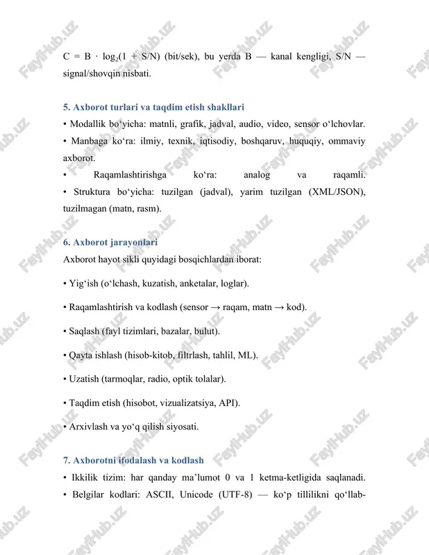 2.axborotning turli xil ta’riflari. 2.1. axborot, ma’lumot, xabar • ma’lumot (data) — qayd etilgan belgilar va qiymatlar to‘plami; ularning o‘zi mazmunsiz bo‘lishi mumkin. • xabar (message) — ma’lumotning uzatish uchun shakllantirilgan ko‘rinishi (matn, nutq, signal, paket va h.k.). • axborot (information) — qabul qiluvchi uchun ma’noli bo‘lgan hamda qaror qabul qilishda foydali bo‘lgan mazmun. 2.2. dikw piramidasi • data (ma’lumot) → information (axborot) → knowledge (bilim) → wisdom (donolik). ma’lumotni kontekstga joylash va talqin qilish natijasida axborot hosil bo‘ladi; tajriba va umumlashtirish esa bilimni, mantiqiy-normativ yondashuvlar esa donolikni shakllantiradi. 3. axborotning xossalari axborot amaliy qo‘llanmada quyidagi sifat ko‘rsatkichlari bilan baholanadi: • ishonchlilik: xatolardan holi va tekshirilgan bo‘lishi. • aniqlik: o‘lchov va ta’riflarning noaniqligi minimal bo‘lishi. • to‘liqlik: zarur bo‘lgan jihatlarning qamrab olinishi. • dolzarblik: vaqtda mosligi (yangiligi). • releventlik: maqsad va vazifa bilan bevosita bog‘liqligi. • foydalilik/qiymat: qaror sifatini oshirishga qo‘shgan hissasi. • tushunarlilik: foydalanuvchi tilida va formatida berilishi. • …