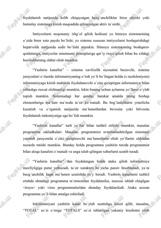 idan foydalanilsa, maxsus ishlab chiqilgan yoki virus programmalaridan shunday foydalaniladi. ataka asosan programma yo`li bilan amalga oshiriladi. informatsiyani yashirin kanal bo`ylab uzatishga misol qilib, masalan, “total” so`zi o`rniga “totals” so`zi ishlatilgan yakuniy hisobotni olish mumkin – bunda programmist shunday qiladiki, ma`lum sharoitlarda programma o`zi biror so`zni aniqlab, uni boshqasiga almashtirib qo`yadi. bu kabi yashirin kanallar sifatida ikkita so`z orasidagi probellar soni, kasr sonda verguldan keyingi uchinchi yoki to`rtinchi raqam va h. (ya`ni hech kimning e`tiborini tortmaydigan ta`sir) dan foydalanish mumkin. yashirin kanal bo`lib, shuningdek, biror ma`lumotlar naborining bor-yo`qligi, bu nabor o`lchami, yaratilgan sanasi, o`zgartirilgan sanasi va h. to`g`risidagi informatsiyani uzatish ham xizmat qilishi mumkin. sistemaning ikki jarayoni o`rtasidagi bog`lanishni tashkil qilishning ko`pgina usullari mavjud. bundan tashqari, ko`pgina os lar tarkibida (boshqaruv ostida) shunday vositalar borki, ular programmistlar va foydalanuvchilar ishini anchagina yengillashtiradi. asosiy muammo shundaki, ruxsat etilmagan “yashirin kanallar”ni ruxsat etilganlardan, ya`ni xavfsizlik siyosati tomonidan ta`qiqlanganlaridan ajratish juda qiyin. oxir …