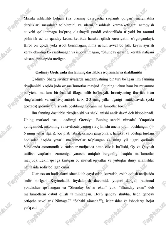 utilish vaqtlarini zamoniga yarasha aniqlab berganligi haqida ma`lumotlar mavjud). lekin qo`lga kiritgan bu muvaffaqiyatlar va yutuqlar ilmiy izlanishlar natijasida sodir bo`lgan emas. ular asosan hodisalarni sinchiklab qayd etish, kuzatish, eslab qolish natijasida sodir bo`lgan. keyinchalik foydalanish davomida yuqori darajali ratsional yondashuv qo`llangan va “shunday bo`lar ekan” yoki “shunday ekan” deb ma`lumotlarni qabul qilish ta`minlangan. hech qanday shubha, hech qanday ortiqcha savollar (“nimaga?” “sababi nimada?”), izlanishlar va isbotlarga hojat yo`q edi. - demak ilmiy faoliyatga tegishli ushbu fazilatlar (shubhalanish, qiziqish, savollar berib ularga javoblar qidirish, izlanishlar o`tkazish va masalani isbotini topish, jamiyatda ilmiy ijod bilan shug`ullanuvchi maxsus odamlar va markazlarning mavjudligi) birinchi marta qadimiy gretsiyada uchraydi. ana shuning uchun ham fan tarraqiyotining xronologiyasi qadimiy gretsiyada boshlangan. dalil sifatida bir necha omillar keltiramiz: - fanlarning aksariyatini vatani gretsiya deb hisoblanadi, (matematika, mexanika, fizika, biologiya, pedagogika, psixologiya, geografiya, androgogika va boshqalar); - hozirgi zamon ilm fanda (va shu jumladan fizika va astronomiyada) ilmiy …