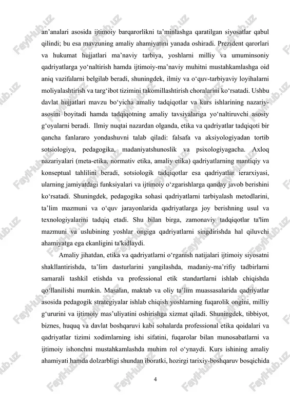 g manbalari, turlari va ularning zamonaviy ijtimoiy-iqtisodiy sharoitlarda qanday o‘zgarishi tahlil qilinadi hamda mazkur tahlillardan kelib chiqib, ta’lim va ijtimoiy siyosat bo‘yicha amaliy tavsiyalar ishlab chiqiladi. davlat hujjatlari va xalqaro metodologik qo‘llanmalar ushbu tavsiyalarning asosiy normativ va metodologik poydevorini ta’minlaydi. etika va qadriyatlar mavzusi nafaqat falsafiy va ijtimoiy-tadbirkorlik sohalari uchun muhim, balki ta’lim, madaniyat va davlat boshqaruvi uchun ham strategik ahamiyatga ega. kurs ishining maqsadi. etika va qadriyatlar mohiyatini ilmiy-nazariy jihatdan tahlil qilish, ularning manbalari hamda turlarini o‘rganish, shuningdek, jamiyatda axloqiy va ma’naviy qadriyatlarning shakllanishi va rivojlanishidagi o‘rni hamda ahamiyatini aniqlashdan iborat. kurs ishining vazifalari: · etika tushunchasining mazmuni va falsafiy asoslarini yoritish. · etikaning jamiyatdagi o‘rni va vazifalarini tahlil qilish. · qadriyat tushunchasining mohiyatini va uning inson hayotidagi ahamiyatini o‘rganish. · qadriyatlarning turlari va ularning tasnifini aniqlash. · etika va qadriyatlar o‘rtasidagi o‘zaro bog‘liqlikni ilmiy jihatdan asoslash. · zamonaviy o‘zbekiston sharoitida ma’naviy va axloqiy qadriyatlarning rivojlanish tendensiyalarini tahlil qilish. …
