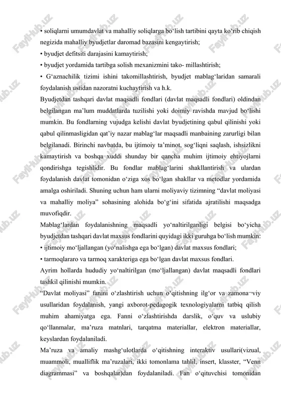iy qo‘llanmalar, ma’ruza matnlari, tarqatma materiallar, elektron materiallar, keyslardan foydalaniladi. ma’ruza va amaliy mashg‘ulotlarda o‘qitishning interaktiv usullari(vizual, muammoli, mualliflik ma’ruzalari, ikki tomonlama tahlil, insert, klasster, “venn diagrammasi” va boshqalar)dan foydalaniladi. fan o‘qituvchisi tomonidan peda¬gogik va modulli texnologiya tamoyillari asosida “davlat moliyasi” fani o‘quv mashg‘ulotlarining loyihalari ishlab chiqiladi. amaliy mashg‘ulotlarda muammoni jamoaviy tarzda hal etishning usullari va vositalari: aqliy hujum, bahs, muzoka¬ralar, pinbord texnikasi, keys-stadi (muammoli vaziyat hosil qilib, uni yechishni o‘rganish) kabi usullar qo‘llaniladi. shuningdek, fanning amaliy mashgulotlarida kompyuter dasturlaridan (microsoft excel, microsoft powerpoint, uzasbo), slaydlardan, multimedia ta’lim vositalaridan, internet sahifalari va tizimlaridan hamda davlat moliyasini boshqarish tizimida qo‘llaniladigan dasturiy mahsulotlardan foydalanish tavsiya etiladi. ushbu fanni o‘zlashtirishda talabalarga mavjud o‘quv adabiyotlaridan, elektron darslik, testlar majmuasi va boshqa manbalardan foydalanish ham tavsiya etiladi. “davlat moliyasi” fanining predmetini davlatning markazlashgan pul fondlari va boshqa markazlashgan moliyaviy resurslarining shakllanishi, taqsimlanishi va ishlatilishi bilan bog‘liq bo‘lgan tashkiliy, huquqiy, iqtisodiy va moliyaviy munosabatlar tashkil qiladi. …