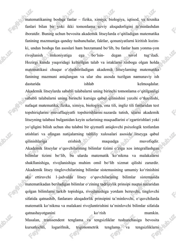 atematika fanining mazmuni aniqlangan va ular shu asosda tuzilgan namunaviy ish dasturida ishlab kelmoqdalar. akademik litseylarda sababli talabalarni uning birinchi tomonlama o‘qitilganligi sababli talabalarni uning birinchi kursiga qabul qilinishini yaxshi o‘tkazilishi, nafaqat matematika, fizika, ximiya, biologiya, ona tili, ingliz tili fanlaridan test topshiriqlarini muvaffaqiyatli topshirishlarini nazarda tutish, ularni akademik litseyning talabasi bulganidan keyin uzlarining maqsadlarini o‘zgartirishlari yoki yo‘qligini bilish uchun shu talabni bir qiymatli aniqlovchi psixologik testlardan utishlari va olingan natijalarning tahliliy xulosalari asosida litseyga qabul qilinishlariga erishish maqsadga muvofiqdir. akademik litseylar o‘quvchilarining bilimlar tizimi o‘ziga xos integrallashgan bilimlar tizimi bo‘lib, bu ularda matematik ko‘nikma va malakalarni shakllanishiga, rivojlanishiga muhim omil bo‘lib xizmat qilishi zarurdir. akademik litsey tinglovchilarining bilimlar sistemasining umumiy ko‘rinishini aks ettiruvchi 1-jadvalda litsey o‘quvchilarining bilimlar sistemasida matematikadan beriladigan bilimlar o‘zining tadrijiylik prinsipi nuqtai nazaridan qolgan bilimlarni tarkib topishiga, rivojlanishiga yordam beruvchi, tinglovchi sifatida qatnashib, fanlararo aloqadorlik prinsipini ta’minlovchi, o‘quvchilarda matematik ko‘nikma va malakani rivojlantirishini ta’minlovchi bilimlar sifatida …