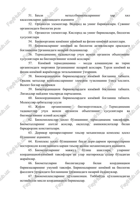 g biokimyoviy roli 49. molibden elementining biokimyoviy roli 50. rux elementining biokimyoviy roli 51. ba'zi metall birikmalarining har xil kasalliklarni davolashdagi ahamiyati 52. organogen elementlar. vodorod va uning birikmalari. suvning organizmdagi biologik roli 53. organogen elementlar. kislorod va uning birikmalari, biologik xususiyatlari 54. bionoorganik kimyoning kimyoviy va fizik-kimyoviy aspektlari. 55. birikmalarning kimyoviy va biologik aktivliklari orasidagi bog'lanishni o'rganishdagi nazariy yondoshishlar. 56. termodinamik tadqiqotlar uchun jonli organizm ob'ektining xususiyatlari va bioenergiyaning ilmiy asoslari. 57. kimyoviy termodinamika – modda almashinuvi va tirik organizmdagi energiyani o'rganishning nazariy asoslari. turli kimyoviy va fizik-kimyoviy jarayonlarda entalpiyaning o'zgarishi. 58. biokoordinatsion birikmalardagi kimyoviy bog'lanish tabiati. oraliq metallar komplekslarining elektron tuzilishini o'ziga xosligi. valent bog'lar nazariyasi 59. biokoordinatsion birikmalardagi kimyoviy bog'lanish tabiati. ligandlar maydoni ta'sirida parchalanish. 60. biokoordinatsion birikmalardagi kimyoviy bog'lanish tabiati. molekulyar orbitallar usuli 61. jonli organizmning bioenergetikasi. termodinamik tadqiqotlar uchun jonli organizm ob'ektining xususiyatlari va bioenergiyaning ilmiy asoslari. 62. biokomplekslar hosil bo'lishining termodinamik tavsiflari. biometallarning azotli …