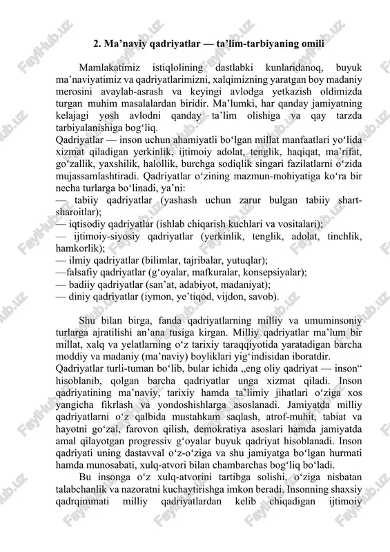 tenglik, adolat, tinchlik, hamkorlik); — ilmiy qadriyatlar (bilimlar, tajribalar, yutuqlar); —falsafiy qadriyatlar (gʻoyalar, mafkuralar, konsepsiyalar); — badiiy qadriyatlar (san’at, adabiyot, madaniyat); — diniy qadriyatlar (iymon, ye’tiqod, vijdon, savob). shu bilan birga, fanda qadriyatlarning milliy va umuminsoniy turlarga ajratilishi an’ana tusiga kirgan. milliy qadriyatlar ma’lum bir millat, xalq va yelatlarning oʻz tarixiy taraqqiyotida yaratadigan barcha moddiy va madaniy (ma’naviy) boyliklari yigʻindisidan iboratdir. qadriyatlar turli-tuman boʻlib, bular ichida „eng oliy qadriyat — inson“ hisoblanib, qolgan barcha qadriyatlar unga xizmat qiladi. inson qadriyatining ma’naviy, tarixiy hamda ta’limiy jihatlari oʻziga xos yangicha fikrlash va yondoshishlarga asoslanadi. jamiyatda milliy qadriyatlarni oʻz qalbida mustahkam saqlash, atrof-muhit, tabiat va hayotni goʻzal, farovon qilish, demokratiya asoslari hamda jamiyatda amal qilayotgan progressiv gʻoyalar buyuk qadriyat hisoblanadi. inson qadriyati uning dastavval oʻz-oʻziga va shu jamiyatga boʻlgan hurmati hamda munosabati, xulq-atvori bilan chambarchas bogʻliq boʻladi. bu insonga oʻz xulq-atvorini tartibga solishi, oʻziga nisbatan talabchanlik va nazoratni kuchaytirishga imkon beradi. insonning shaxsiy …