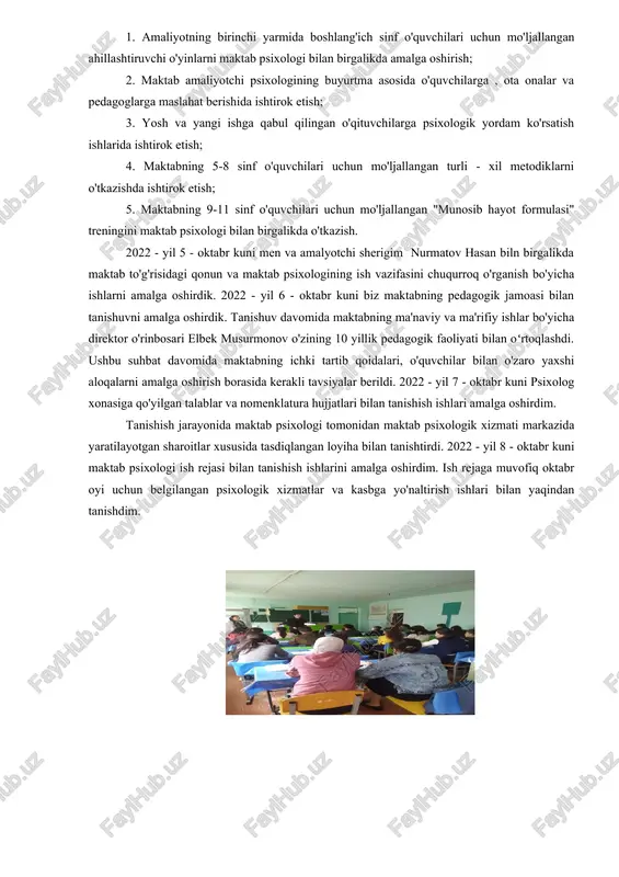 hbu ish rejada asosan quyidagi vazifalarni amalga oshirish maqsadga muvofiq etib belgilandi: 1. amaliyotning birinchi yarmida boshlang'ich sinf o'quvchilari uchun mo'ljallangan ahillashtiruvchi o'yinlarni maktab psixologi bilan birgalikda amalga oshirish; 2. maktab amaliyotchi psixologining buyurtma asosida o'quvchilarga , ota onalar va pedagoglarga maslahat berishida ishtirok etish; 3. yosh va yangi ishga qabul qilingan o'qituvchilarga psixologik yordam ko'rsatish ishlarida ishtirok etish; 4. maktabning 5-8 sinf o'quvchilari uchun mo'ljallangan turli - xil metodiklarni o'tkazishda ishtirok etish; 5. maktabning 9-11 sinf o'quvchilari uchun mo'ljallangan "munosib hayot formulasi" treningini maktab psixologi bilan birgalikda o'tkazish. 2022 - yil 5 - oktabr kuni men va amalyotchi sherigim nurmatov hasan biln birgalikda maktab to'g'risidagi qonun va maktab psixologining ish vazifasini chuqurroq o'rganish bo'yicha ishlarni amalga oshirdik. 2022 - yil 6 - oktabr kuni biz maktabning pedagogik jamoasi bilan tanishuvni amalga oshirdik. tanishuv davomida maktabning ma'naviy va ma'rifiy ishlar bo'yicha direktor o'rinbosari elbek musurmonov o'zining 10 yillik pedagogik faoliyati …