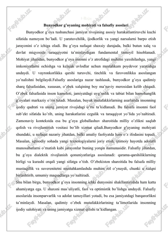 topadi. masalan, iqtisodiy sohada yangi texnologiyalarni joriy etish, ijtimoiy hayotda adolatli munosabatlarni o’rnatish kabi jarayonlar buning yorqin namunasidir. falsafiy jihatdan, bu g’oya dialektik rivojlanish qonuniyatlariga asoslanadi: qarama-qarshiliklarning birligi va kurashi orqali yangi sifatga o’tish. o’zbekiston sharoitida bu falsafa milliy mustaqillik va suverenitetni mustahkamlashda muhim rol o’ynaydi, chunki u xalqni birlashtirib, umumiy maqsadlarga yo’naltiradi. shu bilan birga, bunyodkor g’oya insonning ichki dunyosini shakllantirishda ham katta ahamiyatga ega. u shaxsni mas’uliyatli, faol va optimistik bo’lishga undaydi. falsafiy asoslarida insonparvarlik va adolat tamoyillari yotadi, bu esa jamiyatdagi barqarorlikni ta’minlaydi. masalan, qadimiy o’zbek mutafakkirlarining ta’limotlarida insonning ijodiy salohiyati va uning jamiyatga xizmat qilishi ta’kidlangan. zamonaviy davrda bu g’oya innovatsion fikrlashni rivojlantirishga xizmat qiladi, chunki u eski tushunchalardan voz kechib, yangi yo’llarni ochadi.bunyodkor g’oyaning falsafiy asoslari shuningdek, ma’naviy qadriyatlar tizimiga bog’liq. u milliy o’zlikni saqlash va rivojlantirishda muhim vosita bo’lib, xalqni global tahdidlarga qarshi himoya qiladi. mohiyat jihatdan, bu g’oya insonni o’z taqdirini o’zi belgilashga …