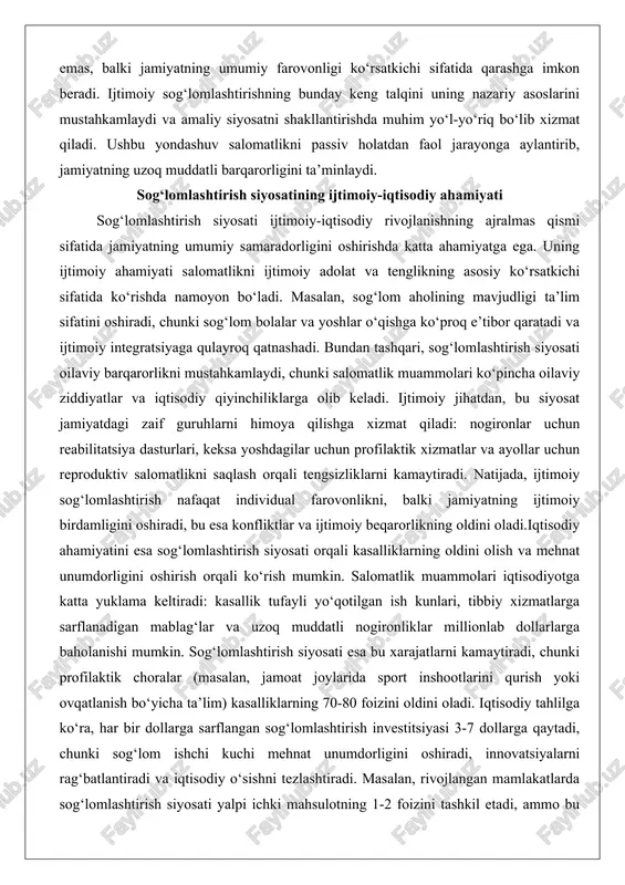 yaga qulayroq qatnashadi. bundan tashqari, sog‘lomlashtirish siyosati oilaviy barqarorlikni mustahkamlaydi, chunki salomatlik muammolari ko‘pincha oilaviy ziddiyatlar va iqtisodiy qiyinchiliklarga olib keladi. ijtimoiy jihatdan, bu siyosat jamiyatdagi zaif guruhlarni himoya qilishga xizmat qiladi: nogironlar uchun reabilitatsiya dasturlari, keksa yoshdagilar uchun profilaktik xizmatlar va ayollar uchun reproduktiv salomatlikni saqlash orqali tengsizliklarni kamaytiradi. natijada, ijtimoiy sog‘lomlashtirish nafaqat individual farovonlikni, balki jamiyatning ijtimoiy birdamligini oshiradi, bu esa konfliktlar va ijtimoiy beqarorlikning oldini oladi.iqtisodiy ahamiyatini esa sog‘lomlashtirish siyosati orqali kasalliklarning oldini olish va mehnat unumdorligini oshirish orqali ko‘rish mumkin. salomatlik muammolari iqtisodiyotga katta yuklama keltiradi: kasallik tufayli yo‘qotilgan ish kunlari, tibbiy xizmatlarga sarflanadigan mablag‘lar va uzoq muddatli nogironliklar millionlab dollarlarga baholanishi mumkin. sog‘lomlashtirish siyosati esa bu xarajatlarni kamaytiradi, chunki profilaktik choralar (masalan, jamoat joylarida sport inshootlarini qurish yoki ovqatlanish bo‘yicha ta’lim) kasalliklarning 70-80 foizini oldini oladi. iqtisodiy tahlilga ko‘ra, har bir dollarga sarflangan sog‘lomlashtirish investitsiyasi 3-7 dollarga qaytadi, chunki sog‘lom ishchi kuchi mehnat unumdorligini oshiradi, …